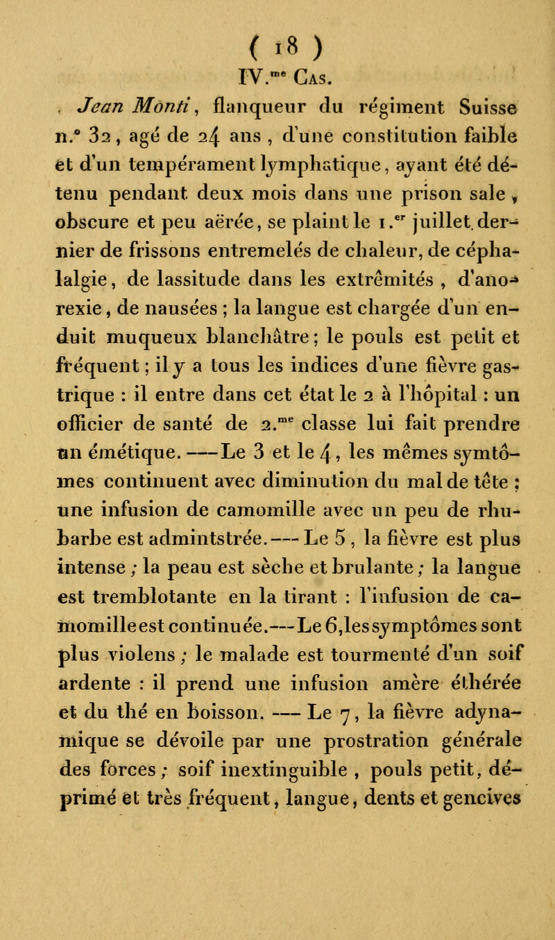 IV.* Cas. . Jean Monti ^ flaiiqueur du régiment Suisse n.* 32, âgé de 24 ans , d'une constitution faible et d*un tempérament lymphatique, ayant été dé- tenu pendant deux mois dans une prison sale y obscure et peu aërée, se plaint le i. juillet, der- nier de frissons entremêlés de chaleur, de cépha- lalgie , de lassitude dans les extrémités , d'ano^ rexie, de nausées ; la langue est chargée d'un en- duit muqueux blanchâtre ; le pouls est petit et fréquent ; il y a tous les indices dune fièvre gas- trique : il entre dans cet état le 2 à Thôpital : un officier de santé de 2.°* classe lui fait prendre Bn émétique. Le 3 et le 4 ? les mêmes symto- mes continuent avec diminution du mal de tête ; une infusion de camomille avec un peu de rhu- barbe est admintstrée. — Le 5 , la fièvre est plus intense ; la peau est sèche et brûlante; la langue est tremblotante en la tirant : l'infusion de ca- momilleest continuée.—Le 6,lessymptômes sont plus violens ; le malade est tourmenté d'un soif ardente : il prend une infusion amère éthérée et du thé en boisson. — Le 7, la fièvre adyna- mique se dévoile par une prostration générale des forces; soif inextinguible , pouls petit, dé- primé et très fréquent, langue, dents et gencives