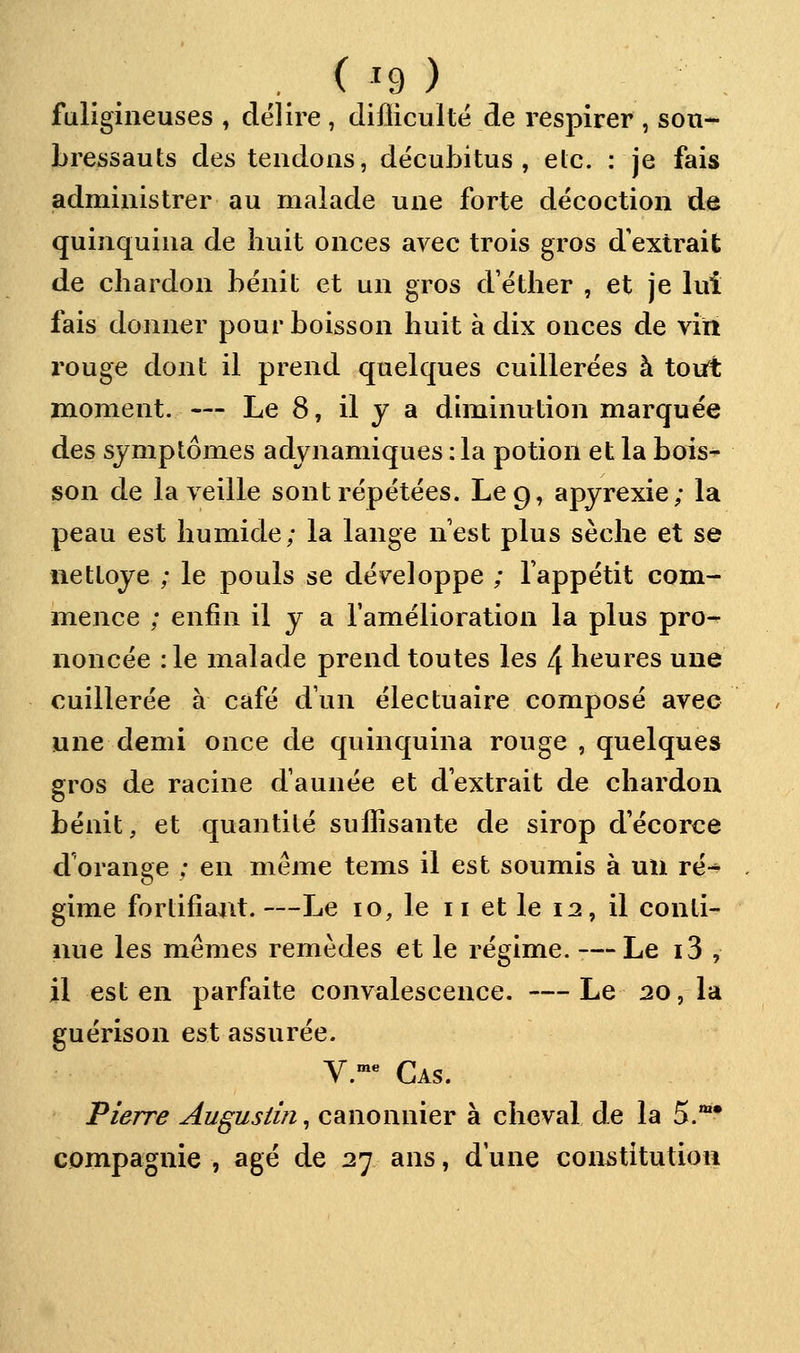 fuligineuses , délire , difliculté de respirer , son- Lressauts des tendons, dëcubitus , etc. : je fais administrer au malade une forte décoction de quinquina de huit onces avec trois gros d'extrait de chardon bénit et un gros d etlier , et je lui fais donner pour boisson huit à dix onces de vin rouge dont il prend quelques cuillerées à tout moment. — Le 8, il y a diminution marquée des symptômes adynamiques : la potion et la bois- son de la veille sont répétées. Le 9, apyrexie; la peau est humide; la lange nest plus sèche et se nettoyé ; le pouls se développe ; l'appétit com- mence ; enfin il y a l'amélioration la plus pro- noncée :1e malade prend toutes les 4 heures une cuillerée à café d'un électuaire composé avec une demi once de quinquina rouge , quelques gros de racine d'année et d'extrait de chardon bénit, et quantité suffisante de sirop d'écorce d'orange ; en même tems il est soumis à un ré-^ gime fortifiant. —Le 10, le 11 et le 12, il conti- nue les mêmes remèdes et le régime. — Le i3 , il est en parfaite convalescence. — Le 20, la guérison est assurée. V.™« Cas. Pierre Augustin^ canonnier à cheval de la 5.** compagnie , âgé de 27 ans, d'une constitution