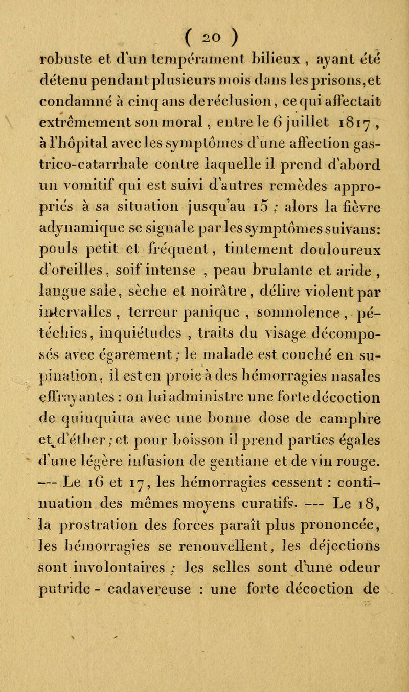 robuste et criiii tempérament bilieux , ajant été détenu pendant plusievirs mois dans les prisons,et condamné à cinq ans de réclusion, ce qui affectait extrêmement son moral, entre le 6 juillet 1817 , à riîôpital avec les symptômes d'une affection gas- trico-catarrbale contre laquelle il prend d'abord un vomitif qui est suivi d'autres remèdes appro- priés à sa situation jusqu'au i5 ; alors la fièvre adjnamique se signale par les symptômes suivans: pouls petit et fréquent, tintement douloureux d'oreilles, soif intense , peau brûlante et aride , langue sale, sèclie et noirâtre, délire violent par iiUervalles , terreur panique , somnolence , pé- téclîies, inquiétudes , traits du visage décompo- sés avec égarement ; le malade est couclié en su- pination, il est en proie à des bémorragies nasales effrayantes : on lui administre une forte décoction de quinquina avec une bonne dose de camplire et^d'étlier;et pour boisson il prend parties égales d'une légère infusion de gentiane et de vin rouge. — Le 16 et 17, les bémorragies cessent : conti- nuation des mêmes moyens cura tifs. — Le 18, la prostration des forces paraît plus prononcée, les bémorragies se renouvellent, les déjections sont involontaires ; les selles sont d'une odeur putride - cadavéreuse ; une forte décoction de