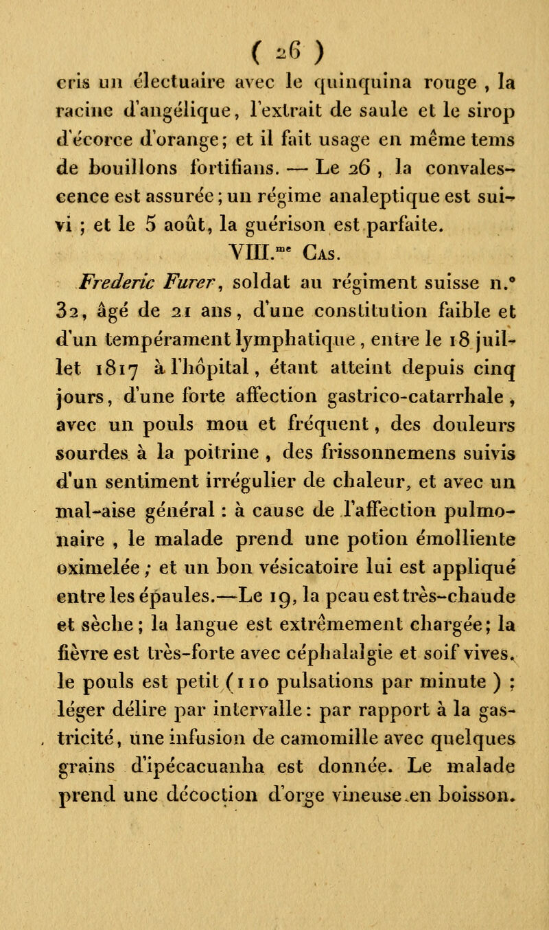 ( -6 ) cris un électuaire avec le quinquina rouge , la racine d'angélique, l'extrait de saule et le sirop d'écorce d'orange; et il fait usage en même tems de bouillons fortifians. — Le 26 , la convales- cence est assurée ; un régime analeptique est sui-» vi ; et le 5 août, la guérison est parfaite. VIII.-- Cas. Frédéric Furer^ soldat au régiment suisse n.' 82, âgé de 11 ans, d'une constitution faible et d'un tempérament lymphatique , entre le 18 juil^ let 1817 à riiôpital, étant atteint depuis cinq jours, d'une forte affection gastrico-catarrhale , avec un pouls mou et fréquent, des douleurs sourdes à la poitrine , des frissonnemens suivis d'un sentiment irrégulier de chaleur, et avec un mal-aise général : à cause de raffection pulmo- naire , le malade prend une potion éraolliente oximelée ; et un bon vésicatoire lui est appliqué entre les épaules.—Le 19, la peau est très-cliaude et sèche ; la langue est extrêmement chargée ; la fièvre est très-forte avec céphalalgie et soif vives. le pouls est petit (i 10 pulsations par minute ) ; léger délire par intervalle : par rapport à la gas- , tricité, une infusion de camomille avec quelques grains d'ipécacuanha est donnée. Le malade prend une décoction d'orbe vineuse en boisson»