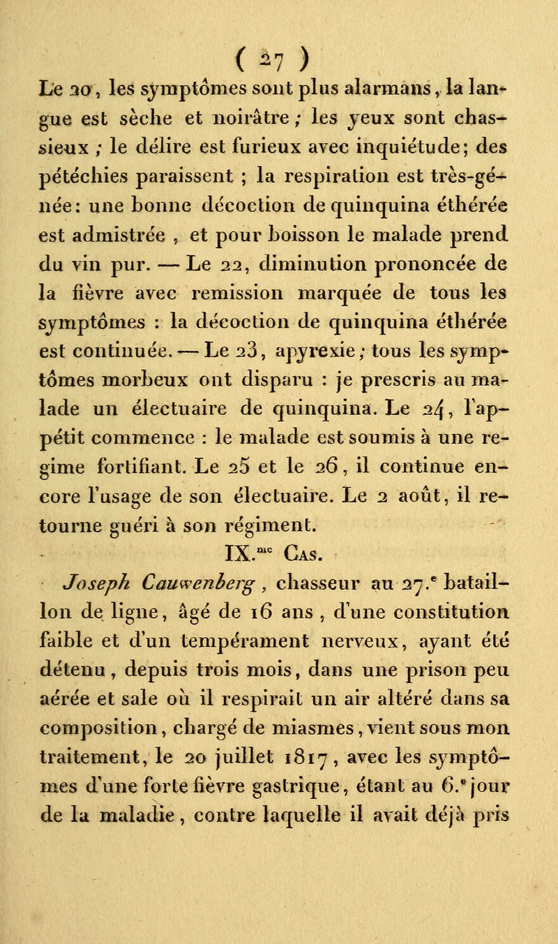 (^1 ) lie 30, les symptômes sont plus alarmans, la lan^ gue est sèche et noirâtre / les jeux sont chas- sieux ; le délire est furieux avec inquiétude; des pétëchies paraissent ; la respiration est très-gë- née: une bonne décoction de quinquina éthérée est admistrée , et pour boisson le malade prend du vin pur. — Le 22, diminution prononcée de la fièvre avec remission marquée de tous les symptômes : la décoction de quinquina éthérée est continuée. — Le ^3, apyrexie ; tous les symp* tomes morbenx ont disparu : je prescris au ma- lade un électuaire de quinquina. Le 24, l'ap- pétit commence : le malade est soumis à une ré- gime fortifiant. Le ^5 et le 26, il continue en- core l'usage de son électuaire. Le 2 août, il re- tourne guéri à son régiment. IX.^ Cas. • Joseph Cauwenberg , chasseur au 27.* batail- lon de ligne, âgé de 16 ans , d'une constitution faible et d'un tempérament nerveux, ayant été détenu, depuis trois mois, dans une prison peu aérée et sale où il respirait un air altéré dans sa composition, chargé de miasmes, vient sous mon traitement, le 20 juillet 1817, avec les symptô- mes d'une forte fièvre gastrique, étant au 6.* jour de la maladie, contre laquelle il avait déjà pris
