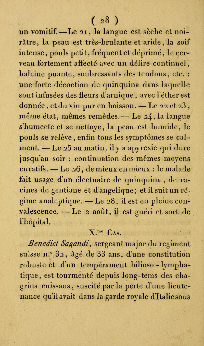 un vomitif.—Le 21, la langue est sèche et noi- râtre, la peau est très-brulante et aride, la soif intense, pouls petit, fréquent et déprime, le cer- veau fortement affecte avec un délire continuel, baleine puante, soubressauts des tendons, etc. : une forte décoction de quinquina dans laquelle sont infusées des fleurs d'arnique , avec Téther est donnée , et du vin pur en boisson. — Le 22 et 28 , même état, mêmes remèdes.— Le 24, la langue s'humecte et se nettoje, la peau est humide, le pouls se relève, enfin tous les symptômes se cal- ment. — Le 25 au matin, il J a apjrexie qui dure jusqu'au soir : continuation des mêmes moyens curatifs. —Le 26 ^ de mieux en mieux : le malade fait usage d'un électuaire de quinquina , de ra- cines de gentiane et dangelique; et il suit un ré- gime analeptique. — Le 28, il est en pleine con- valescence. — Le 2 août, il est guéri et sort de l'hôpital. X.^^ Cas. ' ' Benedict Sogandi^ sergeant major du régiment suisse n. 32, âgé de 33 ans, d'une constitution robuste et d'un tempérament bilioso-lympha- tique , est tourmenté depuis long-tems des cha- grins cuissans, suscité parla perte d'une lieute- nance qu'il avait dans la garde royale d'Italie sous