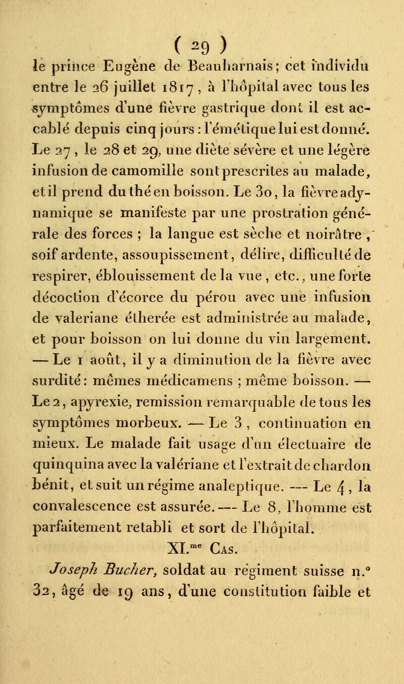 ie piiiice Eugène de Beauliarnais; cet individu entre le 26 juillet 1817 , à rijopitalavec tous les symptômes d'une fièvre gastrique dont il est ac- cable depuis cinq jours : rémétique lui est donné. Le 27 , le 28 et 29, une diète sévère et une légère infusion de camomille sonl prescrites au malade, et il prend du thé en boisson. Le 3o, la fièvre adj- namique se manifeste par une prostration géné- rale des forces ; la langue est sèche et noirâtre ,' soif ardente, assoupissement, délire, difïiculléde respirer, éblouissement de la vue , etc., une forte décoction d'écorce du pérou avec une infusion de valériane élherée est administrée au malade, et pour boisson on lui donne du vin largement. — Le I août, il y a diminution de la fièvre avec surdité: mêmes médicamens ; même boisson. — Le 2, apyrexie, remission remarquable de tous les symptômes morbeux. — Le 3 , continuation en mieux. Le malade fait usage dVm électuaire de quinquina avec la valériane et fextrait de chardon bénit, et suit un régime analeptique. — Le 4 , la convalescence est assurée.— Le 8, Thomme est parfaitement rétabli et sort de Thôpital. XL'*' Cas. Joseph Bûcher, soldat au régiment suisse 11.° 32, âgé d€ 19 ans, dune constitution faible et