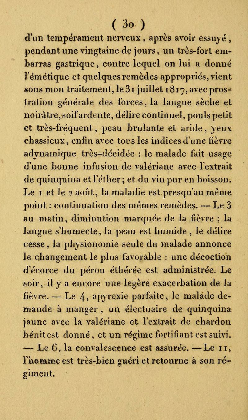 d\in tempërament nerveux, après avoir essuyé , pendant une vingtaine de jours, un très-fort em- barras gastrique, contre lequel on lui a donné rémétique et quelques remèdes appropries, vient sous mon traitement, le 31 juillet 1817, avec pros- tration générale des forces, la langue sèche et noirâtre, soif ardente, délire continuel, pouls petit et très-fréquent, peau brûlante et aride, jeux chassieux, enfin avec tous les indices dune fièvre adjnamique très-décidée : le malade fait usage d'une bonne infusion de valériane avec l'extrait de quinquina et Téther; et du vin pur en boisson. Le I et le 3 août, la maladie est presqu au même point : continuation des mêmes remèdes. — Le 3 au matin, diminution marquée de la fièvre ; la langue s'humecte, la peau est humide , le délire cesse, la physionomie seule du malade annonce le changement le plus favorable : une décoction d'écorce du pérou éthérée est administrée. Le soir, il y a encore une légère exacerbation de la fièvre. — Le 4i apyrexie parfaite, le malade de- mande à manger , un électuaire de quinquina jaune avec la valériane et l'extrait de chardon bénitest donné, et un régime fortifiant est suivi. — Le 6, la convalescence est assurée. —Le 11, rkaiîiame est très-bien gwëri et retourne à son ré- giment.
