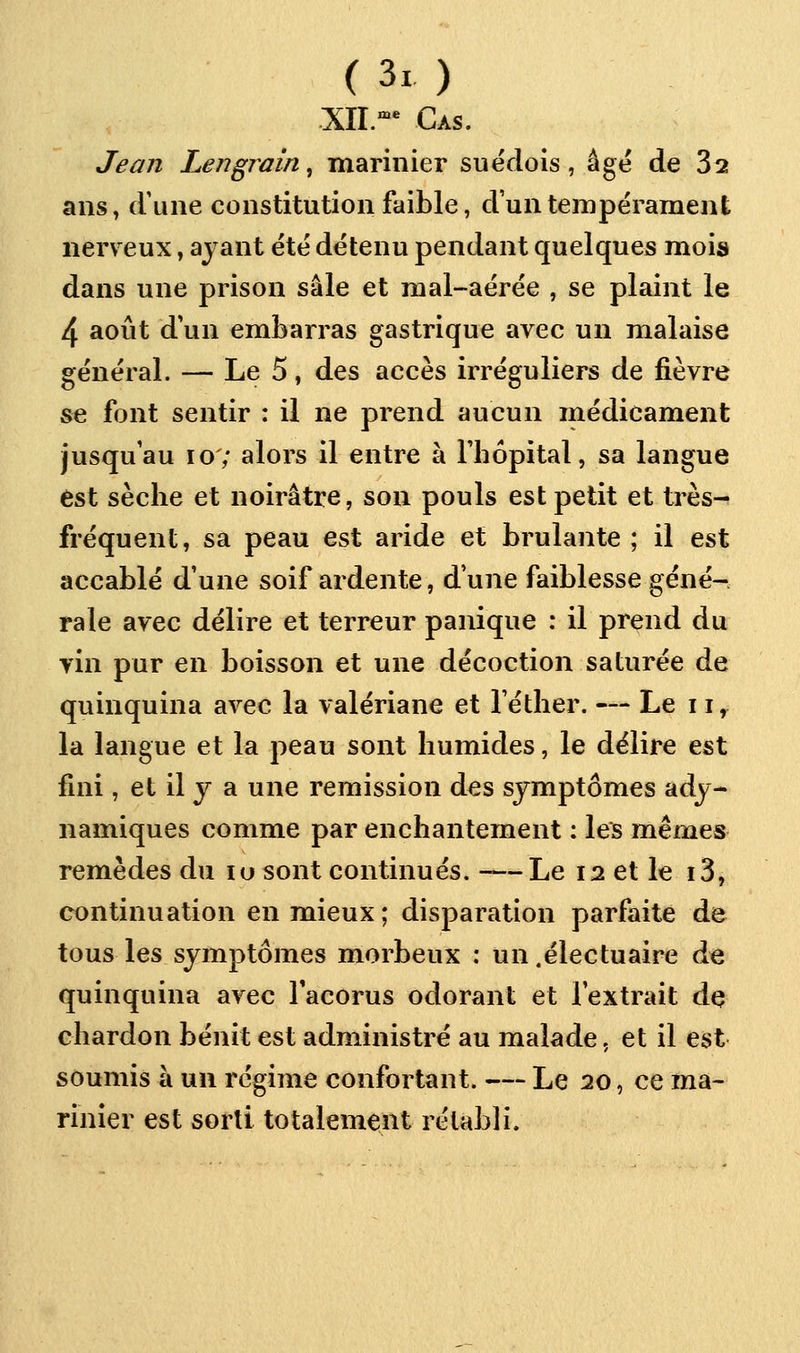 XII.'^'^ Cas. Jean Lengrain^ marinier suédois, âgé de 32 ans, d'une constitution faible, d'un tempérament nerveux, ayant été détenu pendant quelques mois dans une prison sale et mal-aérée , se plaint le 4 août d'un embarras gastrique avec un malaise général. — Le 5, des accès irréguliers de fièvre se font sentir : il ne prend aucun médicament jusqu'au lo; alors il entre à l'bôpital, sa langue est sèche et noirâtre, son pouls est petit et très- fréquent, sa peau est aride et brûlante ; il est accablé d'une soif ardente, dune faiblesse géné- rale avec délire et terreur panique : il prend du yin pur en boisson et une décoction saturée de quinquina avec la valériane et l'éther. — Le 11, la langue et la peau sont humides, le délire est fini, et il y a une remission des symptômes ady- namiques comme par enchantement : les mêmes remèdes du lu sont continués. -—Le 12 et le i3, continuation en mieux; disparation parfaite de tous les symptômes morbeux : un .électuaire de quinquina avec Tacorus odorant et l'extrait de chardon bénit est administré au malade, et il est soumis à un régime confortant. — Le 20, ce ma- rinier est sorti totalement rétabli.