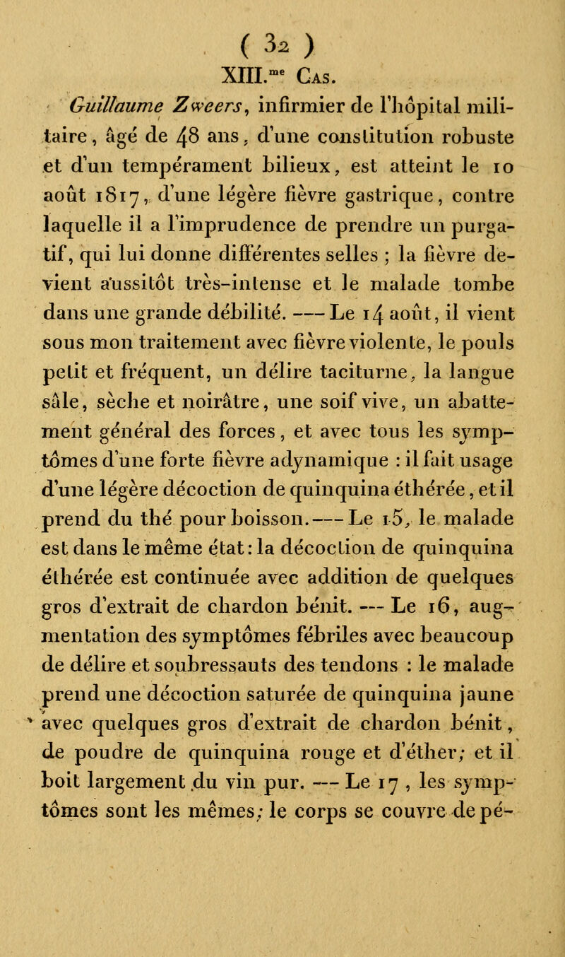 (30 XIII.-^ Cas. Guillaume Zweers^ infirmier de Tliôpital mili- taire, âgé de 48 ans. d'une constitution robuste et d'un tempérament bilieux, est atteint le lo août 1817,= dune légère fièvre gastrique, contre laquelle il a Timprudence de prendre un purga- tif, qui lui donne diÔerentes selles ; la fièvre de- vient a'ussitôt très-intense et le malade tombe dans une grande débilité. Le i4 août, il vient sous mon traitement avec fièvre violente, le pouls petit et fréquent, un délire taciturne, la langue sale, sèche et noirâtre, une soif vive, un abatte- ment général des forces, et avec tous les symp- tômes d une forte fièvre adynamique : il fait usage dune légère décoction de quinquina étliérée, et il prend du thé pour boisson. Le i5^ le malade est dans le même état : la décoction de quinquina ëthérée est continuée avec addition de quelques gros d'extrait de chardon bénit. — Le 16, aug- mentation des symptômes fébriles avec beaucoup de délire et soubressauts des tendons : le malade prend une décoction saturée de quinquina jaune ^ avec quelques gros d'extrait de chardon bénit, de poudre de quinquina rouge et d'éther; et il boit largement .du vin pur. — Le 17 , les symp- tômes sont les mêmes; le corps se couvre de pé^