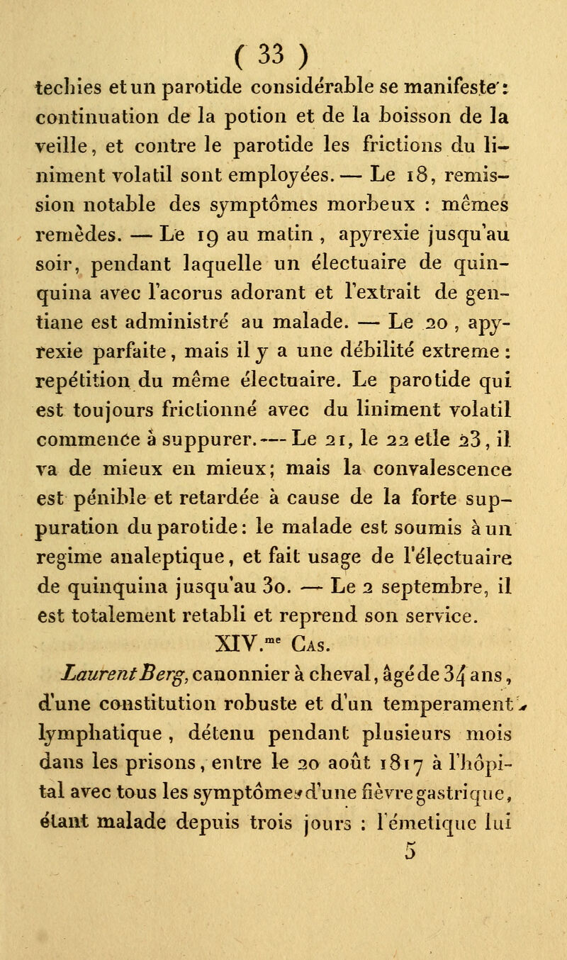 techies et un parotide considéraLle se manifeste': continuation de la potion et de la boisson de la veille, et contre le parotide les frictions du li- niment volatil sont employées.— Le i8, remis- sion notable des symptômes morbeux : mêmes remèdes. — Le 19 au matin , apyrexie jusqu'au soir, pendant laquelle un ëlectuaire de quin- quina avec l'acorus adorant et l'extrait de gen- tiane est administre au malade. — Le 20 , apy- texie parfaite, mais il y a une débilité extrême : repétition du même électuaire. Le parotide qui est toujours frictionné avec du Uniment volatil commence à suppurer. — Le 21, le 22 elle 23, il va de mieux en mieux; mais la convalescence est pénible et retardée à cause de la forte sup- puration du parotide: le malade est soumis à un régime analeptique, et fait usage de l'électuaire de quinquina jusqu'au 3o. — Le 2 septembre, il est totalement rétabli et reprend son service. XIV.-^ Cas. Laurent Berg, canonnier à cheval, âgé de 34 ans, d'une constitution robuste et d'un tempérament lymphatique , détenu pendant plusieurs mois dans les prisons, entre le 20 août 1817 à riiôpi- tal avec tous les symptôme^^d'une fièvre gastrique, étant malade depuis trois jours : rémeliquc lui
