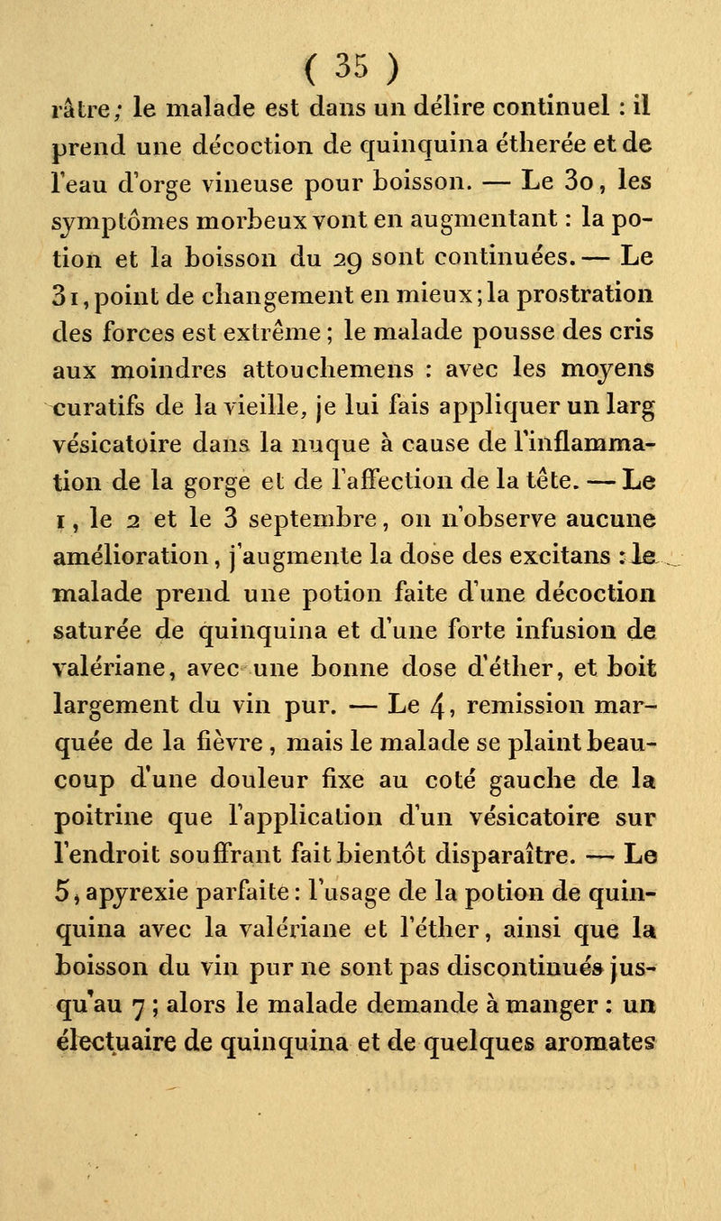 râtre; le malade est dans un délire continuel : il prend une décoction de ejuinquina ëtherée et de l'eau d'orge vineuse pour boisson. — Le 3o, les symptômes morbeux vont en augmentant : la po- tion et la boisson du 29 sont continuées. — Le 31, point de cbangement en mieux ; la prostration des forces est extrême ; le malade pousse des cris aux moindres attouchemens : avec les moyens ^uratifs de la vieille, je lui fais appliquer un larg vésicatoire dans la nuque à cause de l'inflamma- tion de la gorge et de TafFection de la tête. —Le I, le 2 et le 3 septembre, on n'observe aucune amélioration, j'augmente la dose des excitans :1e _ malade prend une potion faite d'une décoction saturée de quinquina et d'une forte infusion de valériane, avec une bonne dose d'éther, et boit largement du vin pur. — Le 4» remission mar- quée de la fièvre , mais le malade se plaint beau- coup d'une douleur fixe au coté gauche de la poitrine que l'application d'un vésicatoire sur l'endroit souffrant fait bientôt disparaître. — Le 5 j apyrexie parfaite : l'usage de la potion de quin- quina avec la valériane et l'éther, ainsi que la boisson du vin pur ne sont pas discontinués jus- qu'au 7 ; alors le malade demande à manger ; ua ëlectuaire de quinquina et de quelques aromates