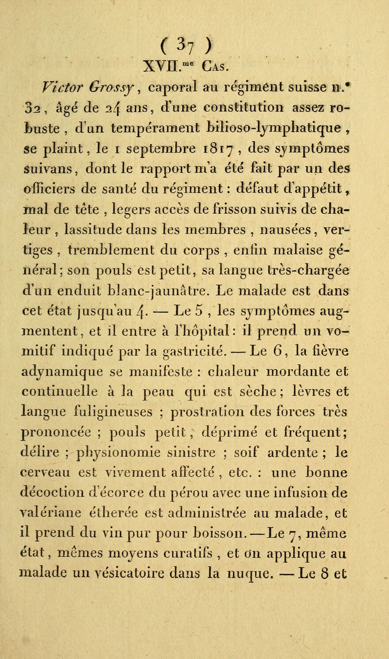 XYU.^^ Cas. Victor Grossy, caporal au régiment suisse ».* 32, âge de 24 ans, d'une constitution assez ro- buste , d'un tempérament bilioso-lymphatique , se plaint, le i septembre 1817 , des sjmptômes Suivans, dont le rapport m'a été fait par un des officiers de santé du régiment : défaut d'appétit, mal de tête , légers accès de frisson suivis de cha- leur , lassitude dans les membres , nausées, ver- tiges , tremblement du corps , enfin malaise gé- néral; son pouls est petit, sa langue très-chargée d'un enduit blanc-jaunâtre. Le malade est dans cet état jusqu'au l\. — Le 5 , les symptômes aug- mentent, et il entre à lliôpital: il prend un vo- mitif indiqué par la gastricité. — Le 6, la fièvre adjnamique se manifeste : chaleur mordante et continuelle à la peau qui est sèche ; lèvres et langue fuligineuses ; prostration des forces très prononcée ; pouls petit, déprimé et fréquent; délire ; physionomie sinistre ; soif ardente ; le cerveau est vivement affecté , etc. : une bonne décoction d'écorce du pérou avec une infusion de valériane étherée est administrée au malade, et il prend du vin pur pour boisson.—Le 7, même état, mêmes moyens curatifs , et On applique au malade un vésicatoire dans la nuque. —Le 8 et