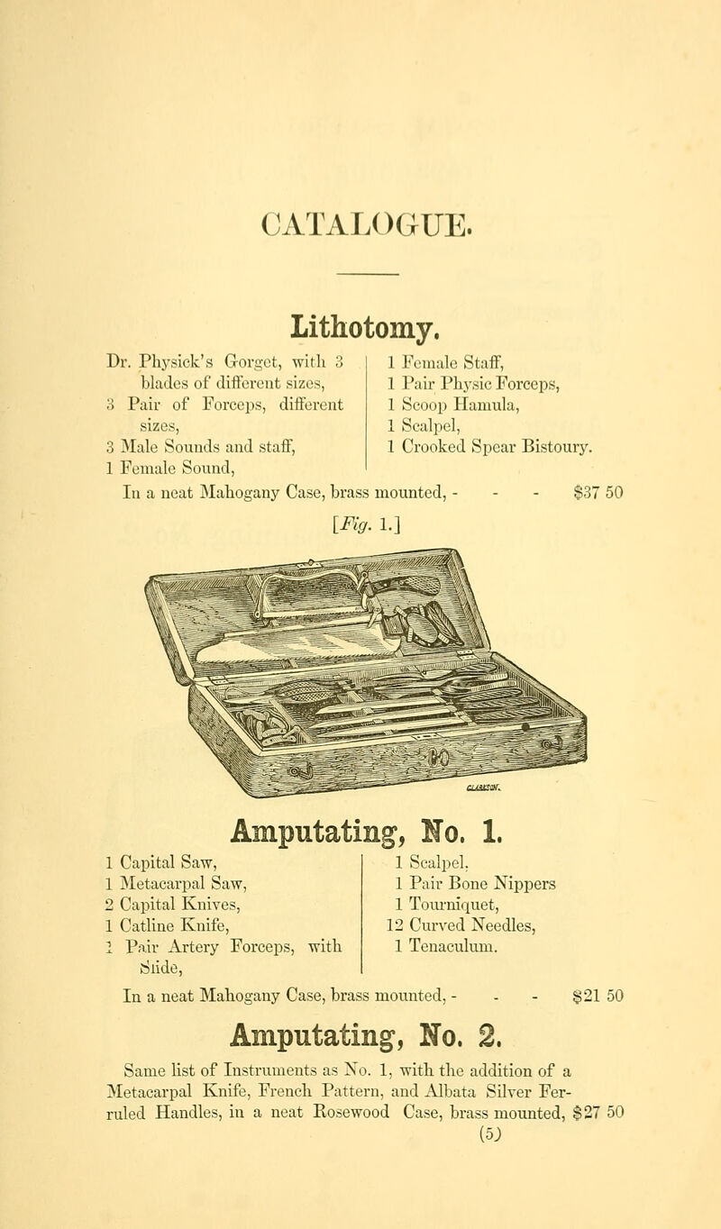 Lithotomy. Dr. Physick's Gorget, with 3 blades of different sizes, 3 Pair of Forceps, different sizes, 3 Male Sounds and staff, 1 Female Sound, In a neat Mahogany Case, brass mounted [Fig. 1.] 1 Female Staff, 1 Pair Physic Forceps, 1 Scoop Hamula, 1 Scalpel, 1 Crooked Spear Bistoury. $37 50 1 Capital Saw, 1 Metacarpal Saw, 2 Capital Knives, 1 Catline Knife, 1 Pair Artery Forceps, with Slide, 5* 1 Scalpel. 1 Pair Bone Nippers 1 Tourniquet, 12 Curved Needles, 1 Tenaculum. In a neat Mahogany Case, brass mounted, $21 50 Amputating, No. 2. Same list of Instruments as No. 1, with the addition of a Metacarpal Knife, French Pattern, and Albata Silver Fer- ruled Handles, in a neat Kosewood Case, brass mounted, $27 50 (5J>