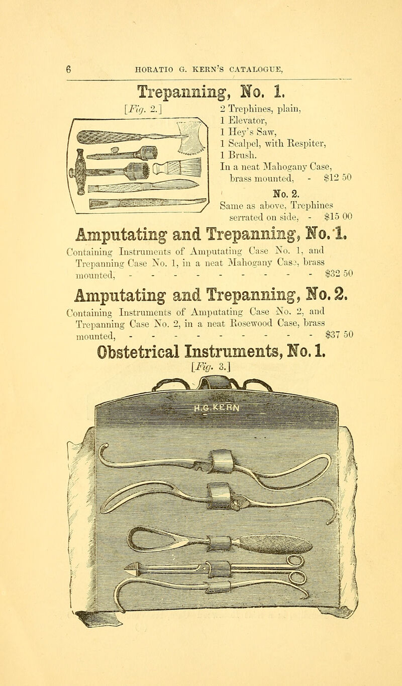 [Fig. 2.] 2 Trephines, plain, 1 Elevator, 1 Hey's Saw, 1 Scalpel, with Respiter, 1 Brush. In a neat Mahogany Case, brass mounted, - $12 50 No. 2. Same as above, Trephines serrated on side, - $15 00 Containing Instruments of Amputating Case No. 1, and Trepanning Case No. 1, in a neat Mahogany Cas3, brass mounted, --------- $32 50 Containing Instruments of Amputating Case No. 2, and Trepanning Case No. 2, in a neat Rosewood Case, brass mounted, --------- $37 50 .1. [Fig. 3.]