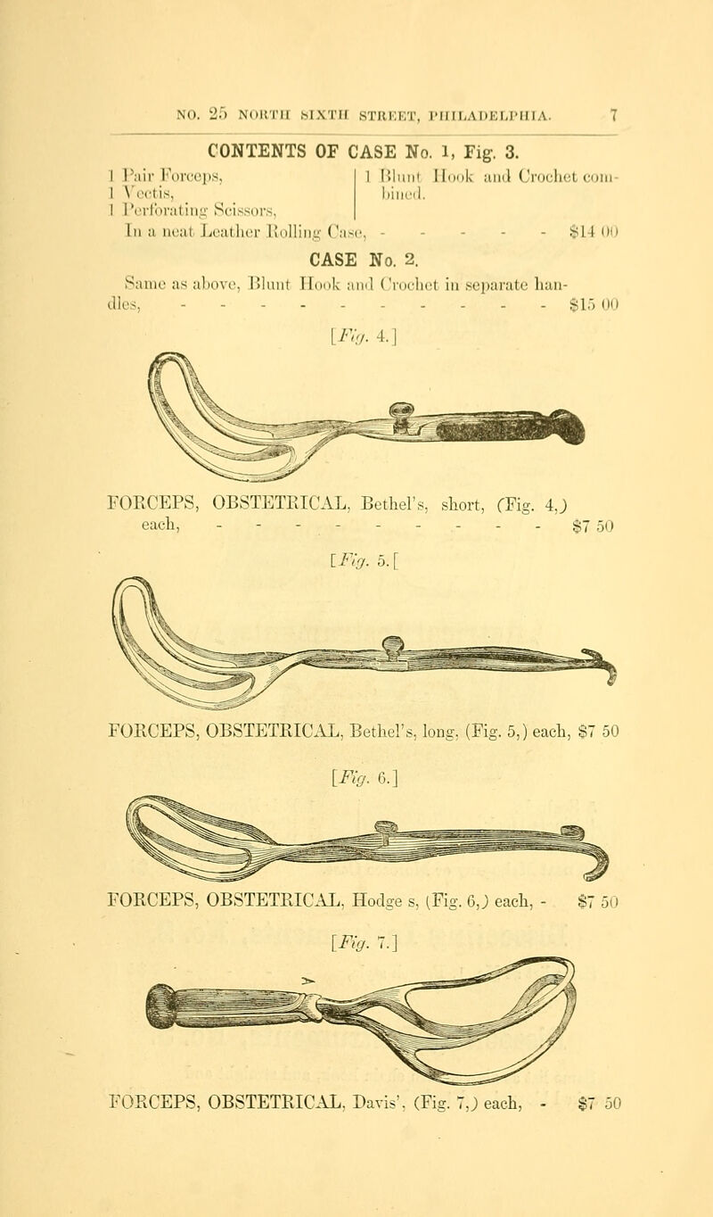CONTENTS OF CASE No. l, Fig-. 3. I Pair Forceps, I Vcctis, I Perforating Scissors, In a ncai Leather Rolling (!ase, Blunl I took and (Irochet com- bined. - si ! 00 CASE No. 2. Same as above, Blunl Hook and Crochet in; separate han- dles, $1500 [Fig. -l.| Mr' FORCEPS, OBSTETRICAL, Bethel's, short, fFig. 4.) each, - - - - - - - - - $7 50 [7*7-7. 5.[ FORCEPS, OBSTETRICAL, Bethel's, long, (Fig. 5,) each, $7 50 [Fig. 6/ FORCEPS, OBSTETRICAL, Hodge s, (Fig. 6,J) each, - $7 50 [Fig. 7.] FORCEPS, OBSTETRICAL, Davis. (Fig. 7,j each, - $7 50