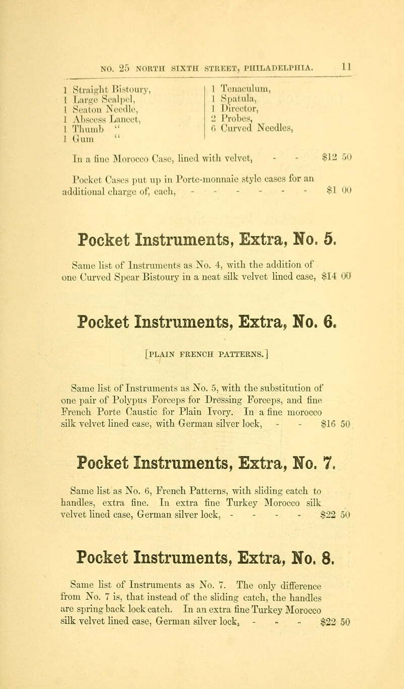1 Straight Bistoury, I Large Scalpel, l Seaton Needle, l Abscess Lancet, l Thumb  1 Gum I Tenaculum, I Spatula, 1 Director, 2 Probes, 6 Curved Need! s, In a fine Morocco Case, lined with velvet, - - $12 50 Pocket Cases put up in Porte-monnaie style cases for an additional charge of, each, $100 Pocket Instruments, Extra, No. 5. Same list of Instruments as No. 4, with the addition of one Curved Spear Bistoury in a neat silk velvet lined case, $14 00 Pocket Instruments, Extra, No. 6. [PLAIN FRENCH PATTERNS.] Same list of Instruments as No. 5, with the substitution of one pair of Polypus Forceps for Dressing Forceps, and fine French Porte Caustic for Plain Ivory. In a fine morocco silk velvet lined case, with German silver lock, - - $16 50 Pocket Instruments, Extra, No. 7. Same list as No. 6, French Patterns, with sliding catch to handles, extra fine. In extra fine Turkey Morocco silk velvet lined case, German silver lock, - $22 50 Pocket Instruments, Extra, No. 8. Same list of Instruments as No. 7. The only difference from No. 7 is, that instead of the sliding catch, the handles are spring back lock catch. In an extra fine Turkey Morocco silk velvet lined case, German silver lock, - $22 50
