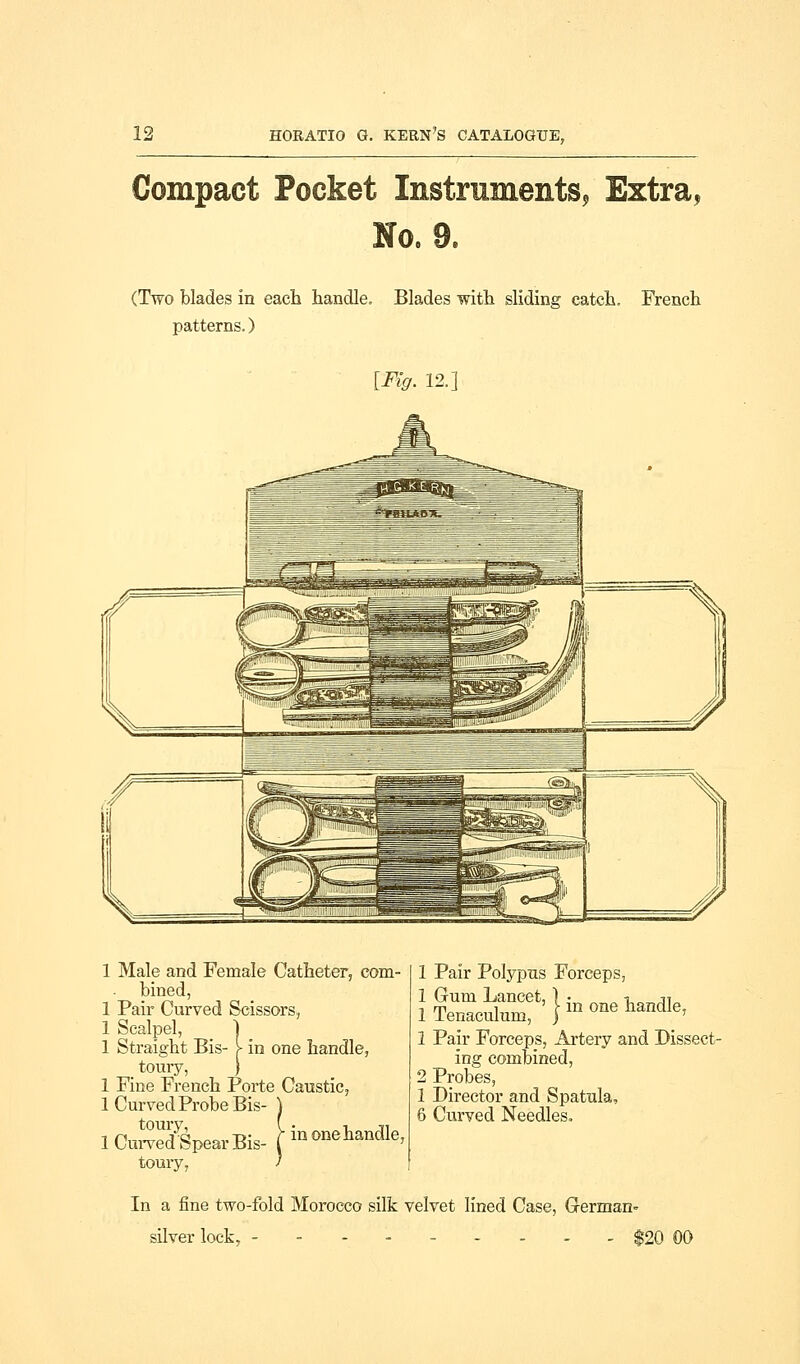 Compact Pocket Instruments, Extra, No, 9. (Two blades in each handle. Blades with sliding catch. French patterns.) {Fig. 12.] 1 Male and Female Catheter, com- bined, 1 Pair Curved Scissors, 1 Scalpel, 1 1 Straight Bis- > in one handle, .toury, ) 1 Fine French Porte Caustic, 1 Curved Probe Bis- ) iCurveJspearBis- [ honehaiidle, toury, ' 1 Pair Polypus Forceps, 1 Gum Lancet, } • i ji 1 Tenaculum, '} 1 one handle, 1 Pair Forceps, Artery and Dissect- ing combined, 2 Probes, 1 Director and Spatula, 6 Curved Needles. In a fine two-fold Morocco silk velvet lined Case, German* silver lock, - - $20