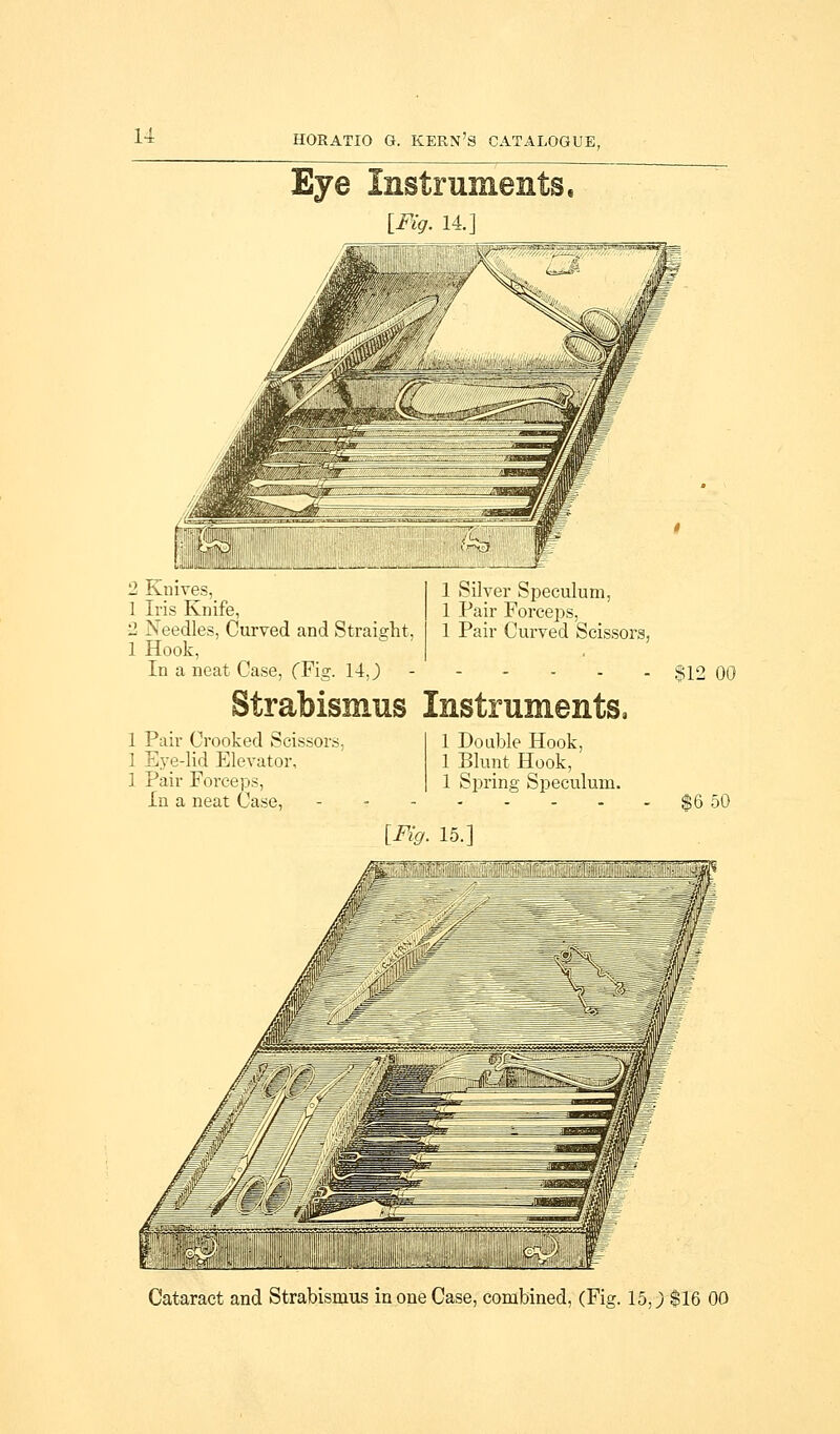 Eye Instruments, [Fig. 14. 2 Knives, 1 Iris Knife, 2 Needles, Curved and Straight, 1 Hook, In a neat Case, (Fig. 14 J 1 Silver Speculum, 1 Pair Forceps, 1 Pair Curved Scissors, Strabismus Instruments, 1 Pair Crooked Scissors. 1 Eye-lid Elevator, 1 Pair Forceps, In a neat Case, 1 Double Hook, 1 Blunt Hook, 1 Spring Speculum. 812 00 $6 50 [Fig. 15.] Cataract and Strabismus in one Case, combined, (Fig. 15 J $16 00