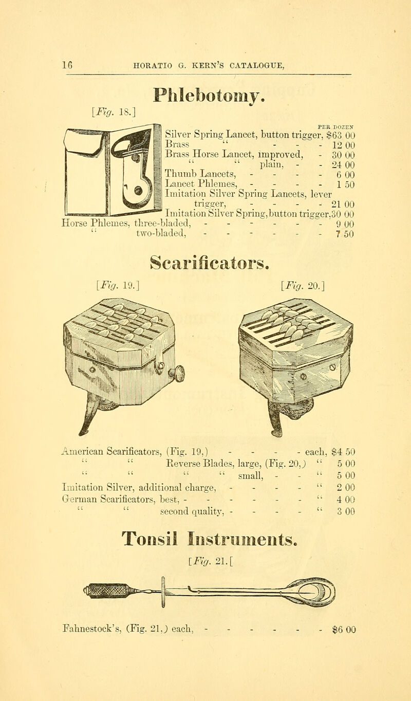 [Fig. IS.] PER DOZEU Silver Spring Lancet, button trigger, $63 00 Brass  ... 1200 Brass Horse Lancet, improved, - 30 00   plain, - - 24 00 Thumb Lancets, - - - - 6 00 Lancet Phlemes, - - - - 1 50 Imitation Silver Spring Lancets, lever trigger, - - - - 21 00 Imitation Silver Spring,button trigger,30 00 Horse Phlemes, three-bladed, - - - - - - 9 00 ': two-bladed, - - - - - - 7 50 [Fig. 19.] American Scarificators, (Fig. 19, [Fig. 20.] Reverse Blades, large, (Fig. 20, J  small, - Imitation Silver, additional charge, - G-erman Scarificators, best, ------ second quality, - each, $4 50 5 00 5 00 2 00 4 00 3 00 Tonsil Instruments. lFig.21.[ Fahnestock's, (Fig. 21J each, $6 00