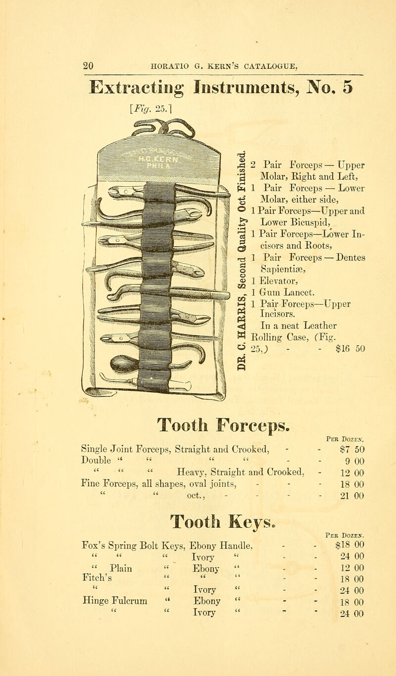 Extracting Instruments, No, 5 [Fig. 25.] 2 Pair Forceps — Upper Molar, Right and Left, 1 Pair Forceps — Lower Molar, either side, 1 Pair Forceps—Upper and Lower Bicuspid, 1 Pair Forceps—Lower In- cisors and Roots, 1 Pair Forceps — Dentes Sapientite, 1 Elevator, 1 Gum Lancet. 1 Pair Forceps—Upper Incisors. In a neat Leather Rolling Case, (Fig. 25,; - - $16 50 Single Joint Forceps, Straight and Crooked, Double       Heavy, Straight and Crooked, Fine Forceps, all shapes, oval joints, oct., Tooth Keys, Fox's Spring Bolt Keys, Ebony Handle.    Ivory  Plain  * Ebony  Fitch's     Ivory Hinge Fulcrum  Ebony  Ivory Per Dozes'. $7 50 9 00 12 00 18 00 21 00 Per Dozen. $18 00 24 00 12 00 18 00 24 00 18 00 24 00