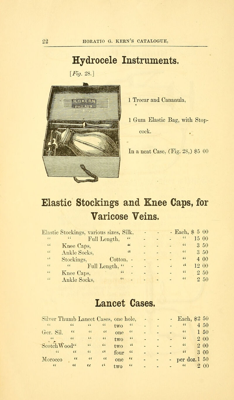 Hydrocele Instruments, [Fig. 28.] 1 Trocar and Cananula, 1 Gum Elastic Bag, with Stop- cock. In a neat Case, (Fig. 28,) $5 00 Elastic Stockings and Knee Caps, for Varicose Veins. Elastic Stockings, various sizes, Silk, Full Length,   Knee Caps, a Ankle Socks, '' Stockings, Cotton, - Full Length,  -  Knee Caps,   Ankle Socks,  - - Each, $ 5 00 ' ' 15 00 ' 3 50 ' 3 50 ' 4 00 ' ' 12 00 ' 2 50 ' 2 50 Lancet Cases. Silver Thumb Lancet Cases, one hole,    two  Ger. Sil.  ee a one cc cc (i a two Scotch Wood cc cc two (C il ee ct four Morocco  n cc one ee te ec c« two Each, $2 50 4 50 1 50 2 00 2 00 3 00 per doz. 1 50  2 00