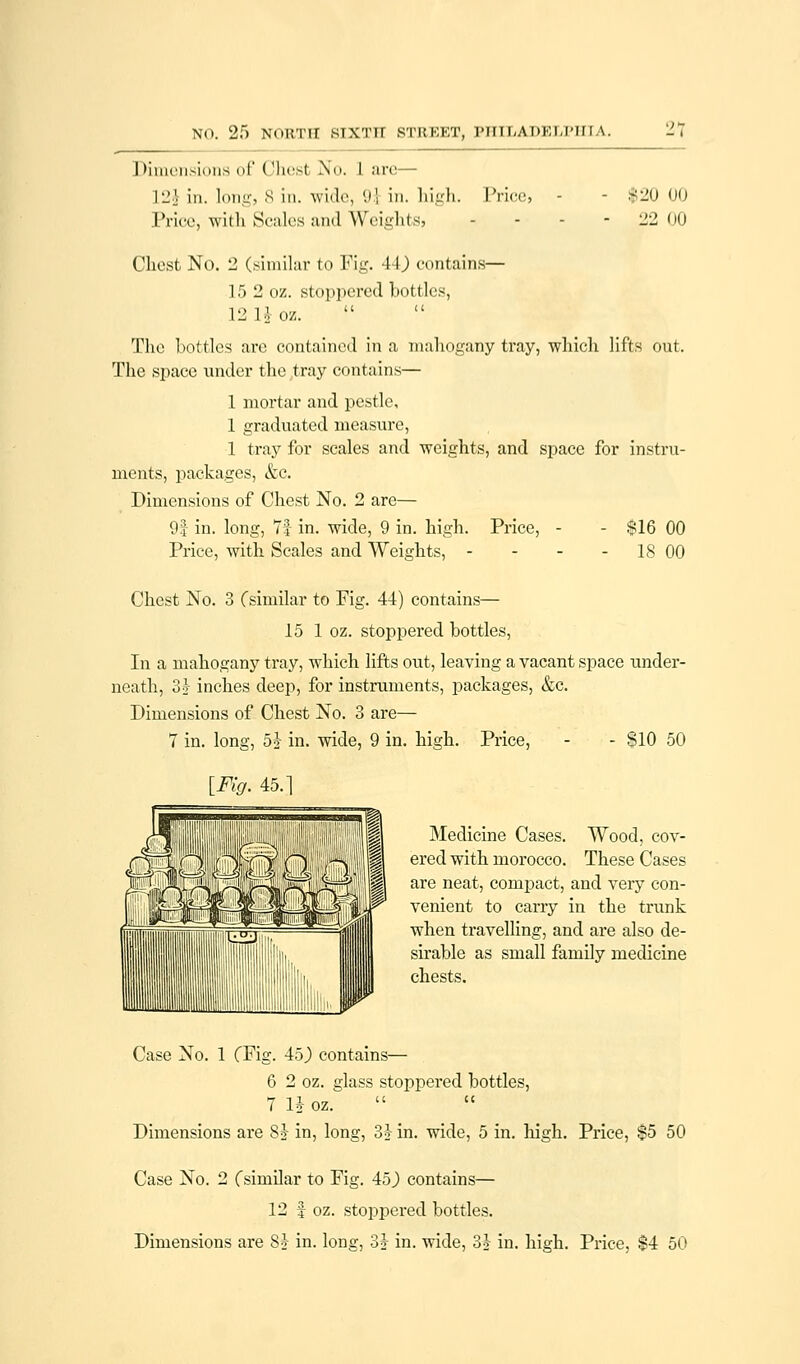 NO. 25 NORTH SIXTH STREET, PTITI-A I > K, I, I-1 f I \. Dimensions of Chest No. I are— L2j in. longj s in. wide, '.»! in. high. Prices Price, with Scales and Weights} $20 00 22 00 Chest No. 2 (similar to Fig. 4\) contains— 15 2 oz. stoppered bottles, 12 Hoa. The bottles are contained in a mahogany tray, which lifts out. The space under the tray contains— 1 mortar and pestle, 1 graduated measure, 1 tray for scales and weights, and space for instru- ments, packages, &c. Dimensions of Chest No. 2 are— 9:] in. long, 7f in. wide, 9 in. high. Price, - - $16 00 Price, with Scales and Weights, - - - 18 00 Chest No. 3 (similar to Fig. 44) contains— 15 1 oz. stoppered bottles, In a mahogany tray, which lifts out, leaving a vacant space under- neath, 3} inches deep, for instruments, packages, &c. Dimensions of Chest No. 3 are— 7 in. long, 5J in. wide, 9 in. high. Price, - - $10 50 [Fig. 45.] Medicine Cases. Wood, cov- ered with morocco. These Cases are neat, compact, and very con- venient to carry in the trunk when travelling, and are also de- sirable as small family medicine chests. Case No. 1 CFig. 45) contains— 6 2 oz. glass stoppered bottles, 7 H oz. Dimensions are 8$ in, long, 33- in. wide, 5 in. high. Price, $5 50 Case No. 2 (similar to Fig. 45) contains— 12 f oz. stoppered bottles. Dimensions are 8} in. long, 3J in. wide, 3? in. high. Price, $4 50