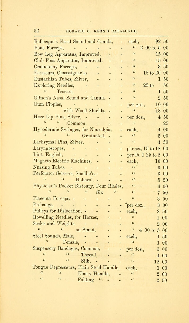 Bellocque's Nasal Sound and Canula, each, $2 50 Bone Forceps,  2 00 to 5 00 Bow Leg Apparatus, Improved, a 15 00 Club Foot Apparatus, Improved, a 15 00 Craniotomy Forceps, - u 3 50 Ecraseurs, Chassaignac's,- ... a 18 to 20 00 Eustachian Tubes, Silver, it 1 50 Exploring Needles, .... a 25 to 50  Trocars, - u 1 50 Gibson's Nasal Sound and Canula - u 2 50 Gum Fipples, ..... per gro 10 00 with Wood Shields, - it 18 00 Hare Lip Pins, Silver, - per doz 4 50   Common, ... it 25 Hypodermic Syringes, for Neuralgia, each, 4 00   Graduated, - a 5 00 Lachrymal Pins, Silver, a 4 50 Laryngoscopes, ..... per set, 15 to 18 00 Lint, English, ..... per lb.'. L 25 to 2 00 Magneto Electric Machines, ... each, 10 00 Nursing Tubes, - .... a 3 00 Perforator Scissors, Smellie's, - ic 3 00   Holmes', - IC 5 50 Physician's Pocket Bistoury, Four Blades, (I 6 00 u t: gix « a ' 7 50 Placenta Forceps, ----- a 3 00 Probangs, -.._.. *per doz. ,, 3 00 Pulleys for Dislocation, - - - . each, 8 50 Rowelling Needles, for Horses, Cl 1 00 Scales and Weights, .... a 2 00   on Stand,  4 00 to 5 00 Steel Sounds, Male, .... each, 1 50  Female, - a 1 00 Suspensory Bandages, Common, per doz. , 3 00   Thread, it 4 00 Silk, - u 12 00 Tongue Depresseurs, Plain Steel Handle, each, 1 00   Ebony Handle, a 2 00   Folding  - it 2 50