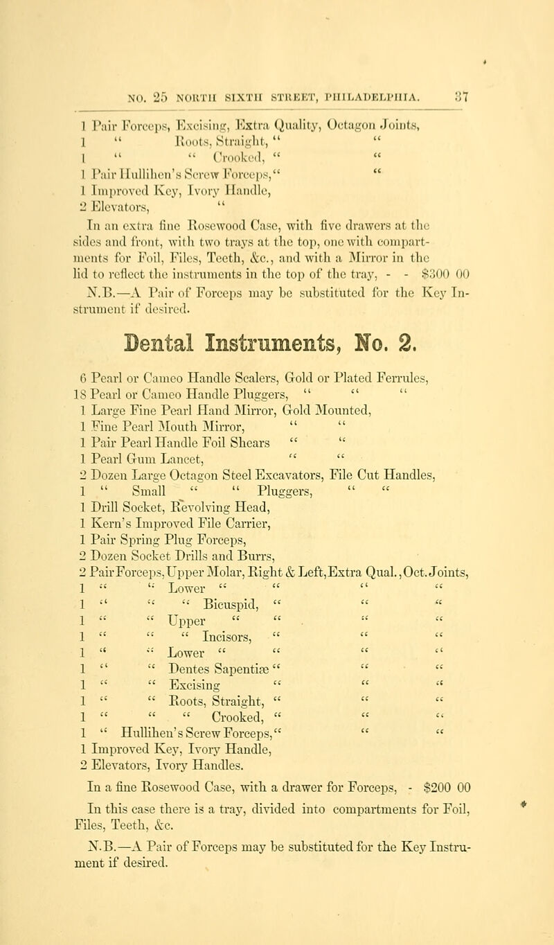 I Pair Forceps, Excising, Extra Quality, Octagon-Joints, 1  Roots, Straight, l   Crooked,  l PairHullihen's Screw Forceps, 1 Improved Key, Ivory Handle, 2 Elevators, In an extra fine Rosewood Case, with five drawers at the sides and front, with two trays at the top, one with compart- ments for Foil, Files, Teeth, &c, and with a Mirror in the lid to reflect the instruments in the top of the tray, - - $300 00 N.B.—A Pair of Forceps may be substituted for the Key In- strument if desired. Dental Instruments, No. 2. 6 Pearl or Cameo Handle Scalers, Gold or Plated Ferrules, IS Pearl or Cameo Handle Pluggers,    1 Large Fine Pearl Hand Mirror, Gold Mounted, 1 Fine Pearl Mouth Mirror, 1 Pair Pearl Handle Foil Shears  1 Pearl Gum Lancet, 2 Dozen Large Octagon Steel Excavators, File Cut Handles, 1  Small ■   Pluggers, 1 Drill Socket, Revolving Head, 1 Kern's Improved File Carrier, 1 Pair Spring Plug Forceps, 2 Dozen Socket Drills and Burrs, 2 Pair Forceps, Upper Molar, Right & Left, Extra Qual., Oct. Joints, 1  '; Lower  1 ■' «  Bicuspid,    1   Upper 1    Incisors,  1  Ci Lower    1   Dentes Sapentise   1   Excising   « 1   Boots, Straight,   1    Crooked,  1  Hullihen's Screw Forceps,   1 Improved Key, Ivory Handle, 2 Elevators, Ivory Handles. In a fine Bosewood Case, with a drawer for Forceps, - $200 00 In this case there is a tray, divided into compartments for Foil, Files, Teeth, &c. N.B.—A Pair of Forceps may be substituted for the Key Instru- ment if desired.