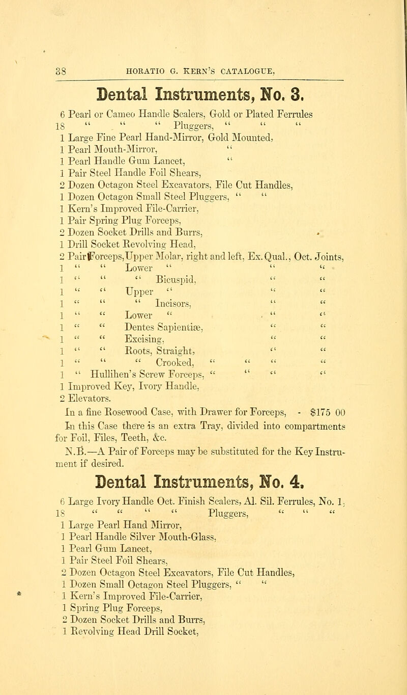 Dental Instruments, No. 3. 6 Pearl or Cameo Handle Scalers, Gold or Plated Ferrules 18    Pluggers,  1 Large Fine Pearl Hand-Mirror, Gold Mounted, 1 Pearl Mouth-Mirror,  1 Pearl Handle Gum Lancet,  1 Pair Steel Handle Foil Shears, 2 Dozen Octagon Steel Excavators, File Cut Handles, 1 Dozen Octagon Small Steel Pluggers,   1 Kern's Improved File-Carrier, 1 Pair Spring Plug Forceps, 2 Dozen Socket Drills and Burrs, 1 Drill Socket Revolving Head, 2 Pair forceps, Upper Molar, right and left, Ex.Qual., Oct. Joints, 1   Lower  1    Bicuspid, 1   Upper  1    Incisors, 1   Lower  1   Dentes Sapientiae, 1   Excising, 1   Roots, Straight, 1    Crooked,  1  Hullihen's Screw Forceps,   1 Improved Key, Ivory Handle, 2 Elevators. In a fine Rosewood Case, with Drawer for Forceps, - $175 00 In this Case there is an extra Tray, divided into compartments for Foil, Files, Teeth, &c. JN.B.—A Pair of Forceps maybe substituted for the Key Instru- ment if desired. Dental Instruments, No. 4. 6 Large Ivory Handle Oct, Finish Scalers, Al. Sil. Ferrules, No. 13 18     Pluggers, 1 Large Pearl Hand Mirror, 1 Pearl Handle Silver Mouth-Glass, 1 Pearl Gum Lancet, 1 Pair Steel Foil Shears, 2 Dozen Octagon Steel Excavators, File Cut Handles, 1 Dozen Small Octagon Steel Pluggers,   1 Kern's Improved File-Carrier, 1 Spring Plug Forceps, 2 Dozen Socket Drills and Burrs, 1 Revolving Head Drill Socket,