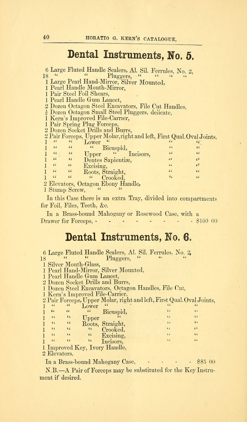Dental Instruments, No. 5. 6 Large Fluted Handle Sealers, Al. Sil. Ferrules No 2 18   Pluggers,    « ' 1 Large Pearl Hand-Mirror, Silver Mounted, 1 Pearl Handle Mouth-Mirror, 1 Pair Steel Foil Shears, 1 Pearl Handle Gum Lancet, 2 Dozen Octagon Steel Excavators, File Cut Handles, i Dozen Octagon Small Steel Pluggers, delicate, 1 Kern's Improved File-Carrier, 1 Pair Spring Plug Forceps, 2 Dozen Socket Drills and Burrs, 2 Pair Forceps, Upper Molar,right and left, First Qual. Oval Joints, 1   Lower *•' 1    Bicuspid, 1   Upper  Incisors, 1   Dentes Sapientise, 1   Excising, 1   Roots, Straight, 1    Crooked, 2 Elevators, Octagon Ebony Handle, 1 Stump Screw,   In this Case there is an extra Tray, divided into compartments for Foil, Files, Teeth, &c. In a Brass-bound Mahogany or Rosewood Case, with a Drawer for Forceps, $100 00 Dental Instruments, Ho. 6. 6 Large Fluted Handle Scalers, Al. Sil. Ferrules, No. 2, 18   Pluggers,   1 Silver Mouth-Grlass, 1 Pearl Hand-Mirror, Silver Mounted, 1 Pearl Handle G-um Lancet, 2 Dozen Socket Drills and Burrs, 1 Dozen Steel Excavators, Octagon Handles, File Cut, 1 Kern's Improved File-Carrier, 2 Pair Forceps, Upper Molar, right and left, First Qual. Oval Joints, 1   Lower  1    Bicuspid, 1   Upper 1   Roots, Straight, 1    Crooked, 1    Excising, 1    Incisors, 1 Improved Key, Ivory Handle, 2 Elevators. In a Brass-bound Mahogany Case, ... - $85 00 N.B.—A Pair of Forceps may be substituted for the Key Instru- ment if desired.