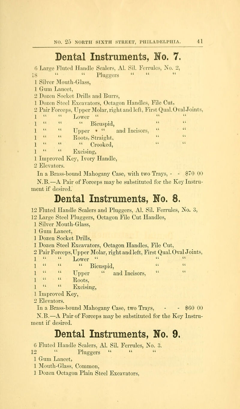 Dental Instruments, No. 7. 6 Large Fluted Handle Sealers, Al. Sil. Ferrules, No. 2, ;s   Pliiggers I Silver Mouth-Glass, 1 Gum Lancet, 2 Dozen Socket Drills and Burrs, 1 Dozen Steel Excavators, Octagon Handles, File Cut, 2 Pair Forceps, Upper Molar, right and left, First Qual. Oval Joints, 1   Lower  1 •   Bicuspid, 1   Upper •  and Incisors,  1   Roots, Straight, 1    Crooked, 1   Excising, 1 Improved. Key, Ivory Handle, 2 Elevators. In a Brass-bound Mahogany Case, with two Trays, - - $70 00 N.B.—A Pair of Forceps maybe substituted for the Key Instru- ment if desired. Dental Instruments, No. 8. 12 Fluted Handle Scalers and Pluggers, Al. Sil. Ferrules, No. 3, 12 Large Steel Pluggers, Octagon File Cut Handles, 1 Silver Mouth-Glass, 1 Gum Lancet, 1 Dozen Socket Drills, 1 Dozen Steel Excavators, Octagon Handles, File Cut, 2 Pair Forceps, Upper Molar, right and left, First Qual. Oval Joints, 1   Lower  1    Bicuspid, 1   Upper  and Incisors,  1   Roots, 1   Excising, 1 Improved Key, 2 Elevators. In a Brass-bound Mahogany Case, two Trays, - - $60 00 N.B.—A Pair of Forceps maybe substituted for the Key Instru- ment if desired. Dental Instruments, No. 9. 6 Fluted Handle Scalers, Al. Sil. Ferrules, No. 3. 12  Pluggers  1 Gum Lancet, 1 Mouth-Glass, Common, 1 Dozen Octagon Plain Steel Excavators,