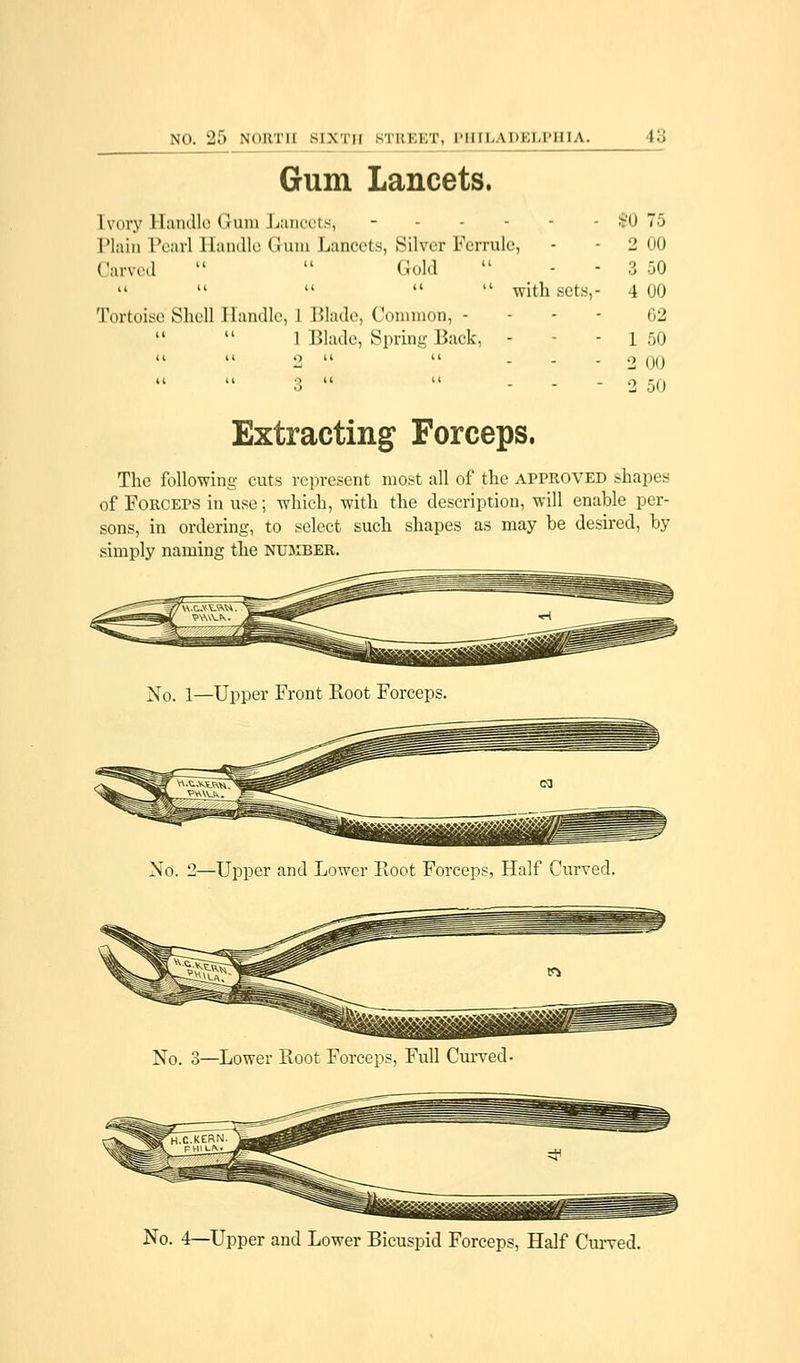Gum Lancets. Ivory Handle * I am Lancets, - s'(| 75 Plain Pearl Handle Gum Lancets, Silver Ferrule, - 2 00 Carved   Gold  - - 3 50    with sets,- 4 00 Tortoise Shell Handle, 1 Blade, Common, - 02 1 Blade, Spring Back, - - l 50 2   - 2 00 3   - - - 2 50 Extracting Forceps. The following cuts represent most all of the approved shapes of Forceps in use; which, with the description, will enable per- sons, in ordering, to select such shapes as may be desired, by simply naming the number. No. 1—Upper Front Koot Forceps. No. 2—Upper and Lower Root Forceps, Half Curved. No. 3—Lower Root Forceps, Full Curved- No. 4—Upper and Lower Bicuspid Forceps, Half Curved.