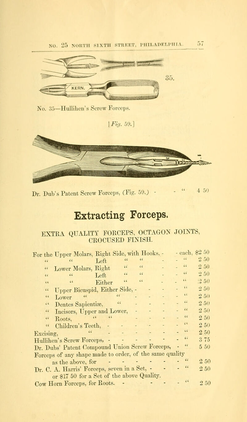 No. 35—Ilullilioii's Screw Forceps. ] Fig. 59. Dr. Dub's Patent Screw Forceps, (Fig. 59 J 4 50 Extracting Forceps. EXTRA QUALITY FORCEPS, OCTAGON JOINTS, CROCUSED FINISH. For the Upper Molars, Right Side, with Hooks, - - each, Left  Lower Molars, Right  Left Either   Upper Bicuspid, Either Side, - - - -  Lower   - - - -   Dentes Sapientise,  - - - -  Incisors, Upper and Lower, - - - -  « Roots,  -.---  Children's Teeth, - - - - - -  Excising, - Hullihen's Screw Forceps, ------'* Dr. Dubs' Patent Compound Union Screw Forceps, -  Forceps of any shape made to order, of the same quality as the above, for Dr. C. A. Hams' Forceps, seven in a Set, - or $17 50 for a Set of the above Quality. Cow Horn Forceps, for Roots. - ... $2 50 2 50 2 50 2 50 12 50 2 50 2 50 2 5U 2 50 2 50 2 50 2 50 3 75 5 50 2 50 2 50 2 50