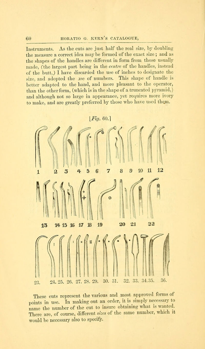 Instruments. As the cuts are just half the real size, by doubling the measure a correct idea may be formed of the exact size ; and as the shapes of the handles are different in form from those usually made, Cthe largest part being in the centre of the handles, instead of the butt,) I have discarded the use of inches to designate the size, and adopted the ise of numbers. This shape of handle is better adapted to the hand, and more pleasant to the operator, than the other form, (which is in the shape of a truncated pyramid,) and although not so large in appearance, yet requires more ivory to make, and are greatly preferred by those who have used tlumi. [Fig. 60.1 I 2 3 tr 5 6 7 8 9 10 11 12 1,11 II I ill \'l l I 23. 24.25. 26. 27. 28. 29. 30. 31. 33. 34.35. These cuts represent the various and most approved forms of points in use. In making out an order, it is simply necessary to name the number of the cut to insure obtaining what is wanted. There are, of course, different sizes of the same number, which it would be necessary also to specify.