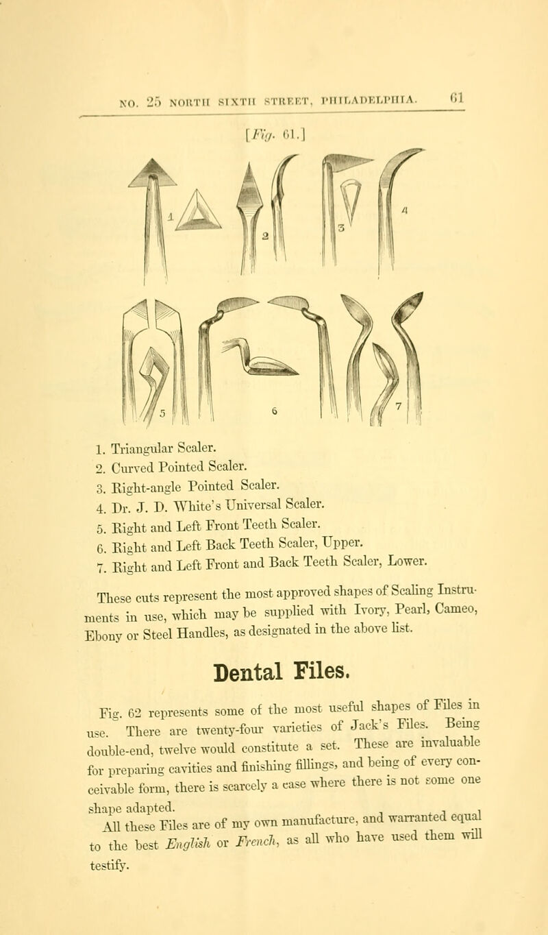 lil [Fig. 61 1. Triangular Scaler. 2. Curved Pointed Scaler. 3. Eight-angle Pointed Scaler. 4. Dr. J. D. White's Universal Scaler. 5. Right and Left Front Teeth Scaler. 6. Right and Left Back Teeth Scaler, Upper. 7. Right and Left Front and Back Teeth Scaler, Lower. These cuts represent the most approved shapes of Scaling Instru- ments in use, which maybe supplied with Ivory, Pearl, Cameo, Ebony or Steel Handles, as designated in the above list. Dental Files. Fig. 62 represents some of the most useful shapes of Files in use & There are twenty-four varieties of Jack's Files. Bemg double-end, twelve would constitute a set. These are invaluable for preparing cavities and finishing fillings, and being of every con- ceivable form, there is scarcely a case where there is not some one shape adapted. , Ml these Files are of my o.n manufacture, and warranted equa to\he best English or French, as all who have used them vail testify.