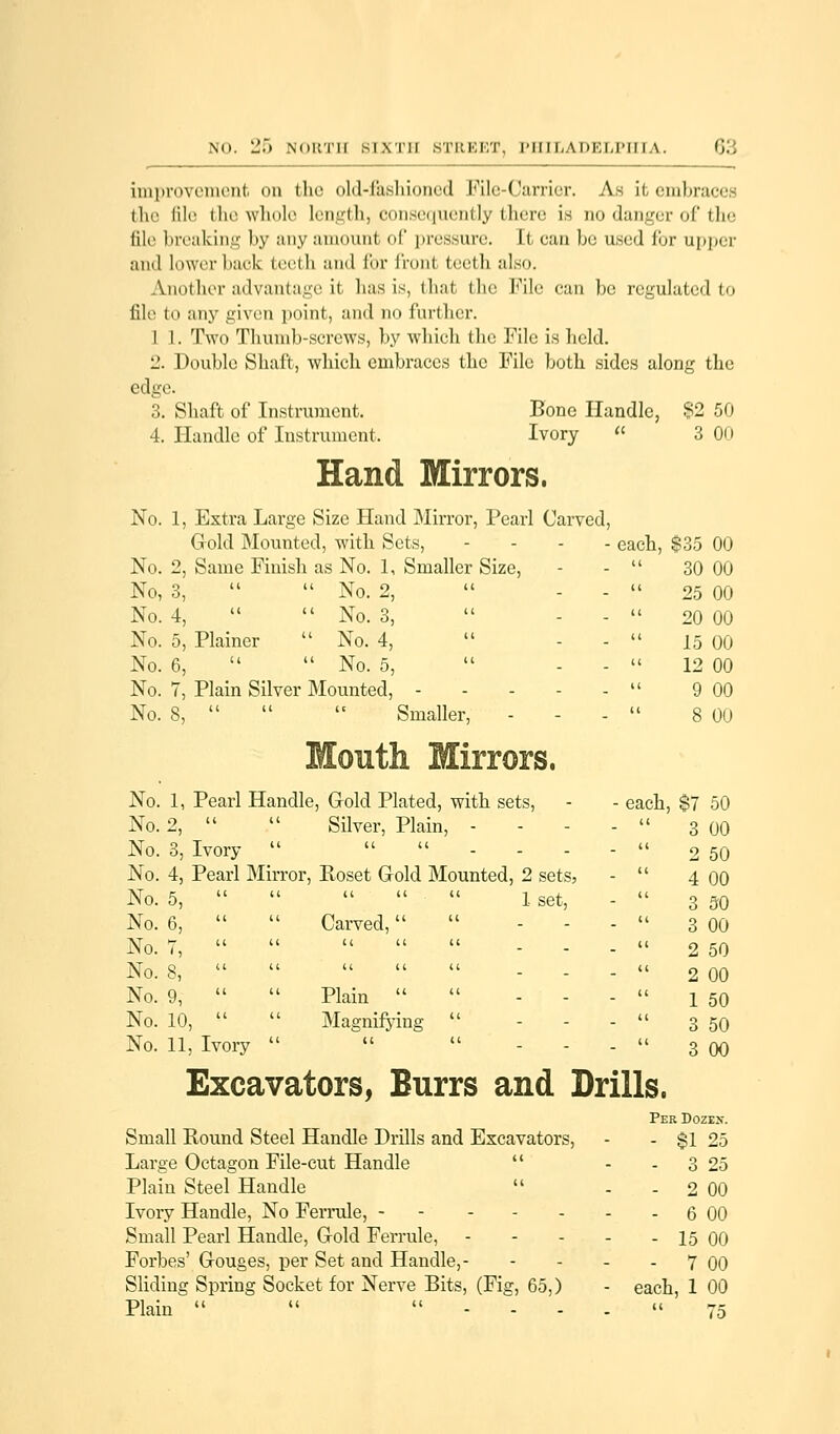 improvement on the old-fashioned File-Carrier. As it embraces the file the whole length, consequently there is no danger of the file breaking by any amount of pressure. It e;ui be used fur upper and lower back teeth and for fronl teeth also. Another advantage it lias is, that the File can be regulated to file to any given point, and no further. I 1. Two Thumb-screws, by which the File is held. 12. Double Shaft, which embraces the File both sides along the edge. 3. Shaft of Instrument. Bone Handle, $2 50 4. Handle of Instrument, Ivory « 3 On Hand Mirrors. No. 1, Extra Large Size Hand Mirror, Pearl Carved, Gold Mounted, with Sets, No. 2, Same Finish as No. 1, Smaller Size, No, 3,   No. 2, No. 4,   No. 3, No. 5, Plainer  No. 4,  No. 6,   No. 5, No. 7, Plain Silver Mounted, - No. 8,    Smaller, - No. 1, Pearl Handle, Gold Plated, with sets, No. 2,   Silver, Plain, - No. 3, Ivory    No. 4, Pearl Mirror, Roset Gold Mounted, 2 sets, 1 set, No. 5, ii ii u u No. 6, ii u Carved,  No. 7, it ii u u No. 3, u u u u No. 9, u u Plain  No. 10, u u Magnifying No. 11, Ivory u u ■ each, $35 00 u 30 00 u 25 00 u 20 00 it 15 00 u 12 00 ti 9 00 ii 8 00 - each ,$7 50 a 3 00 ii 2 50 ii 4 00 ii 3 50 u 3 00 u 2 50 ii 2 00 it 1 50 ii 3 50 ii 3 00 Excavators, Burrs and Drills. Per Doze>\ Small Round Steel Handle Drills and Excavators, - - $1 25 Large Octagon File-cut Handle  - - 3 25 Plain Steel Handle  - - 2 00 Ivory Handle, No Ferrule, 6 00 Small Pearl Handle, Gold Ferrule, - - - - - 15 00 Forbes' Gouges, per Set and Handle,- - - - - 7 00 Sliding Spring Socket for Nerve Bits, (Fig, 65,) - each, 1 00 Plain   -.__•■« 75