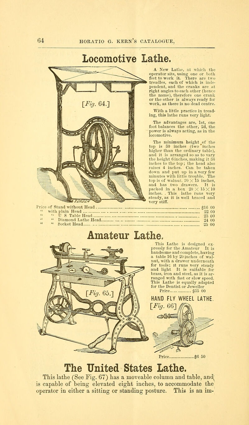 Locomotive Lathe. Trice of Stand without Head  with plain Head  US Table Head , ;l  Diamond Lathe Head.   Socket Head A New Lathe, at which the operator sits, using one or both feet to work it. There are two treadles, each of which is inde- pendent, and the cranks are at right angles to each other (hence the name), therefore one crank or the other is always ready for work, as there is no dead centre. With a little practice in tread- ing, this lathe runs very light. The advantages are, 1st, one foot balances the other, 2d, the power is always acting, as in the locomotive. The minimum height #of the top is 30 inches (two'inches higher than the ordinary table), and it is arranged so as to vary the height 6 inches, making it 36 inches to the top; the head also raises 4 inches. Can he taken down and put up in a very few minutes with little trouble. The top is of walnut. 20 X 15 inches, and has two drawers. It is packed in a box 20 X 15 X 10 inches. , This lathe runs very steady, as it is well braced and very stiff. $16 00 22 00 ,. 23 00 24 00 25 00 Amateur Lathe, This Lathe is designed ex- pressly for the Amateur It is handsome and complete, having a table 16 by 20 inches of wal- nut, with a drawer underneath for tools; it runs very steady and light It is suitable for brass, iron and steel, as it is ar- ranged with fast or slow speed. This Lathe is equally adapted for the Dentist or Jeweller Price $35 00 HAND FLY WHEEL LATHE. \Fig. 66] Price $6 50 The United States Lathe. This lathe (See Fig. 67) has a moveable column and table, and^ is capable of being elevated eight inches, to accommodate the' operator in either a sitting or standing posture. This is an im-
