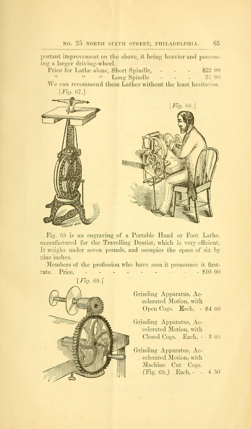 portant improvement on the above, it being heavier and po ■ ing a larger »! t-1 \ ing-wheel. Price for Lathe alone, Short Spindle, - - - $22 00  « Long Spindle - - - 2:i 0() We can recommend these Lathes without the least hesitation. Fig. 6 | Fig. 68. Fig. 68 is an engraving of a Portable Hand or Foot Lathe. manufactured for the Travelling Dentist, which is very efficient. It weighs under seven pounds, and occupies the space of six by nine inches. Members of the profession who have seen it pronounce it first- rate. Price. ------ - $10 00 iFig. 69. Grinding Apparatus, Ac- celerated Motion, with Open Cogs. Each, - S4 00 Grinding Apparatus, Ac- celerated Motion, with Closed Cogs. Each, - 3 00 Grinding Apparatus, Ac- celerated Motion, with Machine Cut Cogs.