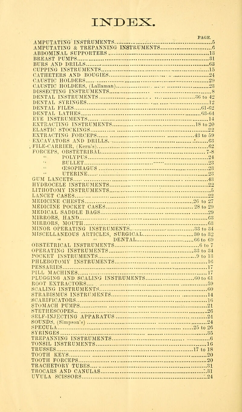 IISTDEX. PAGE. AMPUTATING INSTRUMENTS........ 5 AMPUTATING & TREPANNING INSTRUMENTS C ABDOMINAL SUPPORTERS..... 13 BREAST PUMPS 31 BURS AND DRILLS... 63 CUPPING INSTRUMENTS .....15 CATHETERS AND BOUGIES 24 CAUSTIC HOLDERS 29 CAUSTIC HOLDERS, (Lallaman) 23 DISSECTING INSTRUMENTS 8 DENTAL INSTRUMENTS 36 to 42 DENTAL SYRINGES 12 DENTAL FILES 61-62 DENTAL LATHES 63-64 EYE INSTRUMENTS 14 EXTRACTING INSTRUMENTS 18 to 20 ELASTIC STOCKINGS 22 EXTRACTING FORCEPS 43 to 59 EXCAVATORS AND DRILLS ! 63 .FILE-CARRIER, (Kern-'s) .; 62 FORCEPS, OBSTETRIBAL 7-8 POLYPUS 24 BULLET 23 G3SOPHAGUS 23 UTERINE 23 GUM LANCETS 43 HYDROCELE INSTRUMENTS 22 LITHOTOMY INSTRUMENTS 5 LANCET CASES 22 MEDICINE CHESTS 26 to 27 MEDICINE POCKET CASES 28 to 29 MEDICAL SADDLE BAGS 29 MIRRORS, HAND 63 MIRRORS, MOUTH , 63 MINOR OPERATING INSTRUMENTS 33 to 34 MISCELLANEOUS ARTICLES, SURGICAL 30 to 32  - DENTAL 66to69 OBSTETRICAL INSTRUMENTS 6 to 7 OPERATING INSTRUMENTS 33 to 34 POCKET INSTRUMENTS 9 to 13 PHLEBOTOMY INSTRUMENTS 16 PESSARIES 17 PILL MACHINES 17 PLUGGING AND SCALING INSTRUMENTS 60to61 ROOT EXTRACTORS 59 SCALING INSTRUMENTS 60 STRABISMUS INSTRUMENTS 14 SCARIFICATORS 16 STOMACH PUMPS 21 STETHESCOPES 20 SELF-INJECTING APPARATUS 24 SOUNDS, (Simpson's) 24 SPECULA 25 to 20 SYRINGES 35 TREPANNING INSTRUMENTS 6 TONSIL INSTRUMENTS 16 TRUSSES 17 to 18 TOOTH KEYS 20 TOOTH FORCEPS 20 TRACHETORY TUBES ...31 TROCARS AND CANULAS :.3I UVULA SCISSORS ..24