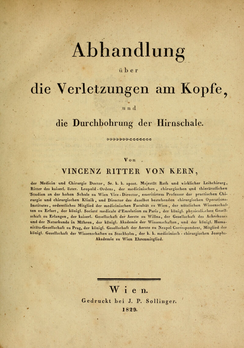 Abhandlung ix b e r die Verletzungen am Kopfe und / die Durchbohrung der Hirnschale. 5>5>5>>5>5>5><£<5<S<S««<S- Von , VINCENZ RITTER VON KERN, der Medicin und Chirurgie Doctor, Sr. k. k. apost. Majestät Rath und wirtlicher Leibchirurg, Ritter des kaiserl. öster. Leopold - Ordens , der medicinischen , chirurgischen und thierä'rzthchen 'Studien an der hohen Schule zu Wien Vice - Director, emeritirtem Professor der practischen Chi- rurgie und chirurgischen Klinik , und Director des daselbst bestehenden chirurgischen Operations- Institutes , ordentliches Mitglied der medicinischen Facultä't zu Wien, der nützlichen Wissenschaf- ten zu Erfurt, der königl. Societe raedicale d'Emulation zu Paris , der königl. physicalLchen Gesell- schaft zu Erlangen, der kaiserl. Gesellschaft der Aerzte zu Willna, der Gesellschaft des Ackerbaues und der Naturkunde in Mähren, der königl. Akademie der Wissenschaften, und der kb'nigl. Huma- nitäts-Gesellschaft zu Prag, der königl. Gesellschaft der Aerzte zu Neapel Correspondent, Mitglied der königl. Gesellschaft der Wissenschaften zu Stockholm , der k. k. medicinisch - chirurgischen Josephs- Akademie zu Wien Ehrenmitglied. Wien. Gedruckt bei J. P. So Hing er. 1829.