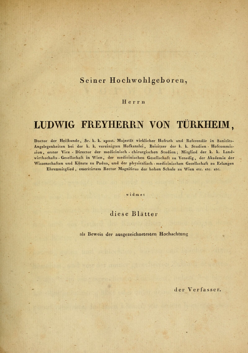 Seiner Hochwohlgeboren, Herr n LUDWIG FREYHERRN VON TÜRKHEIM, Doctor der Heilkunde, Sr. k. k. apost. Majestät wirklicher Hofrath und Referendar in Sanitäts- Angelegenheiten bei der k. k. vereinigten Hofkanzlei, Beisitzer der k. k. Studien - Hofcommis- sion, erster Vice - Director der medicinisch - chirurgischen Studien; Mitglied der k. k. Land- wirthschafts - Gesellschaft in Wien, der medicinischen Gesellschaft zu Venedig, der Akademie der Wissenschaften und Künste zu Padua, und der physicalisch - medicinischen Gesellschaft zu Erlangen Ehrenmitglied , emeritirtem Rector Magnificus der hohen Schule zu Wien etc. etc. etc. widmet diese Blätter als Beweis der ausgezeichnetesten Hochachtung der Ver fa ssef.