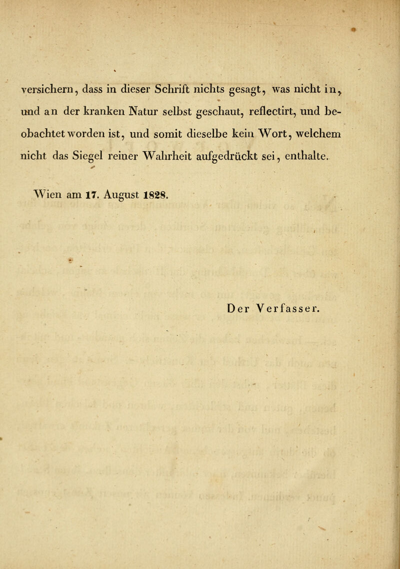 versichern, dass in dieser Schrift nichts gesagt, was nicht in,, und an der kranken Natur selbst geschaut, reflectirt, und be- obachtet worden ist, und somit dieselbe kein Wort, welchem nicht das Siegel reiner Wahrheit aufgedrückt sei, enthalte. Wien am 17. August 1828.