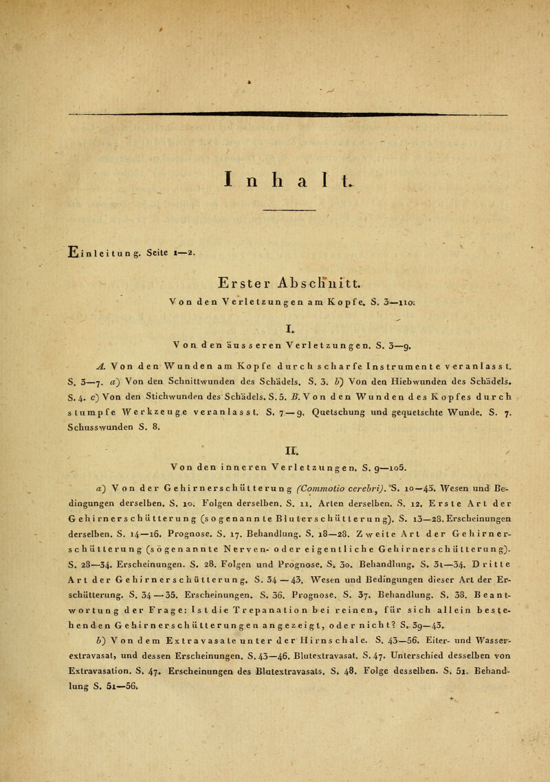 Inhal L Einleitung. Seile 1—2. Erster Absclinitt. Von den Verletzungen am Kopfe. S. 5—no; I* Von den äusseren Verletzungen. S. 3—9, A. Von den Wunden am Kopfe durch scharfe Instrumente veranlasst. S. 3—7. a) Von den Schnittwunden des Schädels. S. 3. b~) Von den Hiebwunden des Schädels» S. 4. c) Von den Stichwunden des Schädels. S.5. B.Y on den Wunden des Kopfes durch stumpfe Werkzeuge veranlasst. S. 7 — 9. Quetschung und gequetschte Wunde. S. 7. Schusswunden S. 8. IX, Von den inneren Verletzungen* S. g—io5. et) Von der Gehirnerschütterung (Commotio cerebri). S. 10—43. Wesen und Be- dingungen derselben, S. 10. Folgen derselben, S. 11, Arien derselben. S. 12. Erste Art der Gehirn erschütte rung (sogenannte Blulerschütierung). S. i3—28. Erscheinungen derselben. S. 14—16, Prognose. S. 17. Behandlung. S. 18—28. Zweite Art der Gehirner- schütterung (sogenannte Nerven- oder eigentliche Gehirnerschütterung). S. 28—34. Erscheinungen. S. 28. Folgen und Prognose. S, 3o. Behandlung, S, 3i—34. Dritte Art der Gehirnerschütterung, S. 34—43. Wesen und Bedingungen dieser Arider Er- schütterung. S, 34—-35. Erscheinungen, S. 36. Prognose, S. 37. Behandlung. S. 38. Beant- wortung der Frage: Ist die Trepanation bei reinen, für sich allein beste- h e-n den Gehirnerschütterungen angezeigt, oder nicht? S,. 3g—43, J) Von dem Ex tr a v asa te un ter d er Hirns ch al e. S. 43—56. Eiter- und Was ser- extravasat, und dessen Erscheinungen. S.43—46. Blutexlravasat. S. 47, Unterschied desselben von Extravasation. S* 47, Erscheinungen des Blutextravasats, S* 48. Folge desselben. S, 5i. Behand^ lung S. 5i—56*