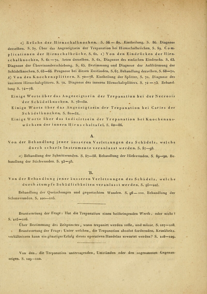 c) Brüche der Hirnschalknochen, S. 56— 87. Eintheilung. S. 56*. Diagnose derselben. S. 57. Über das Angezeigtsein der Trepanation bei Hirnschalbrüchen, S. 5g, Com- plicationen der Hirnschalbrüche. S. 6i» 1) Von den Eindrücken der Hirn- schalknochen, S, 61 — 70. Arten derselben, S. 61, Diagnose des einfachen Eindrucks. S. 63. Diagnose der Übereinanderschiebung. S. 65. Bestimmung und Diagnose der Aufthürmung der Schädelknochen. S. 65—66. Prognose bei diesen Zuständen,. S. 67. Behandlung derselben. S. 68—70, ,2) Von den Knochensplittern. S. 70—78. Eintheilung der Splitter. S. 70. Diagnose des äusseren Hirnschalsplillers. S. 71. Diagnose des inneren Hirnschalsplitlers. S. 72 — 73, Behand-^ hing S. 74—78. Einige Worte über das Angezeigtsein der Trepanation bei der Necrosis der Schädelknochen. S. 78—80. Einige Worte über das Angezeigt^ein der Trepanation bei Caries der Schädelknochen. S. 80—82. Einige Worte über das Indicirtsein der Trepanation bei Knochenaus- wüchsen der innern Hirns c h a 11 a f e l, S. 82—86. Von der Behandlung jener äusseren Verletzungen des Schädels, welche durch scharte Instrumente veranlasst werden. S, 57—g5. a) Behandlung der Schnittwunden. S. 87—88. Behandlung der Hiebwunden. S. 89—92, Be- handlung der Stichwunden. S. 93—95, B. Von der Behandlung jener äusseren Verletzungen des Schädels, welche d u r c h s t um p f e Schädlichkeiten veranlasst werden. S. g5—io5. Behandlung der Quetschungen und gequetschten Wunden. S. 96 —100. Behandlung der Schusswunden. S. 100.—lo5. Beantwortung der Frage; Hat die Trepanation einen heilbringenden Werth , oder nicht? S. io5 —106. Über Bestimmung des Zcitpunctes , wann trepanirt werden solle, und müsse. S. 107—108. Beantwortung der Frage: Unter welchen, die Trepanation absolut fordernden, Krankheits- verhallnissen kann ein günstiger Erfolg dieses operativen Handelns erwartet werden? S, 108—109. Von den, die Trepanation untersagenden, Umständen oder den sogenannten Gegenan- zeigen. S. 109—no.