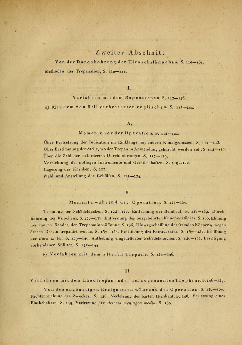 Von der Durchbohrung der Hirnschalknochen. S. no—i6i. Methoden der Trepanation. S. 110—111. I. Verfahren mit dem Bo gentrepan. S, 112—146. a) Mit dem von Bell verbesserten englischen. S. 112—144. A. Momente vor der Operation. S. 112—121. Über Festsetzung der Indication im Einklänge mit andern Kunstgenossen. S. 112—n3. Über Bestimmung der Stelle, wo der Trepan in Anwendung gebracht werden soll. S. 114—117. Über die Zahl der geforderten Durchbohrungen. S. 117'—119. Vorrichtung der nöthigen Instrumente und Gerälhschaften, S* 119—122. Lagerung des Kranken. S. 122, Wahl und Anstellung der Gehülfen. S. 122—124. 1 B. Momente, während der Operation. S. 124—i5o. Trennung der Schädeldecken. S. 124—128. Entfernung der Beinhaut. S, 128—129. Durch- bohrung des Knochens. S. i3o—135. Entfernung des ausgebohrten Knochenstückes. S. i35. Ebnung des innern Randes der Trepanationsöffnüng. S. i36. Iiinwegschaffung des fremden Körpers, wegen dessen Dasein trepanirt wurde. S. 137—l5o. Beseitigung des Extravasales. S. 137—138, Eröffnung der dura mater. S. i3g—140. Aufhebung eingedrückter Schädelknochen. S. 140—142. Beseitigung vorhandener Splitter. S. 142—144. b~) Verfahren mit dem älteren Trepane. S. 144—146. IT. Verfahren mit dem Handtrepan, oder der sogenanntenTrephine. S. 146—147» Von den ungünstigen Ereignissen während der Operation. S. 148—i5o. Nichlerreichung des Zweckes. S. 148. Verletzung der harten Hirnhaut, S. 148. Verletzung eines Blutbehälters. S. 149. Verletzung der Arteria meningea media. S. i5o.