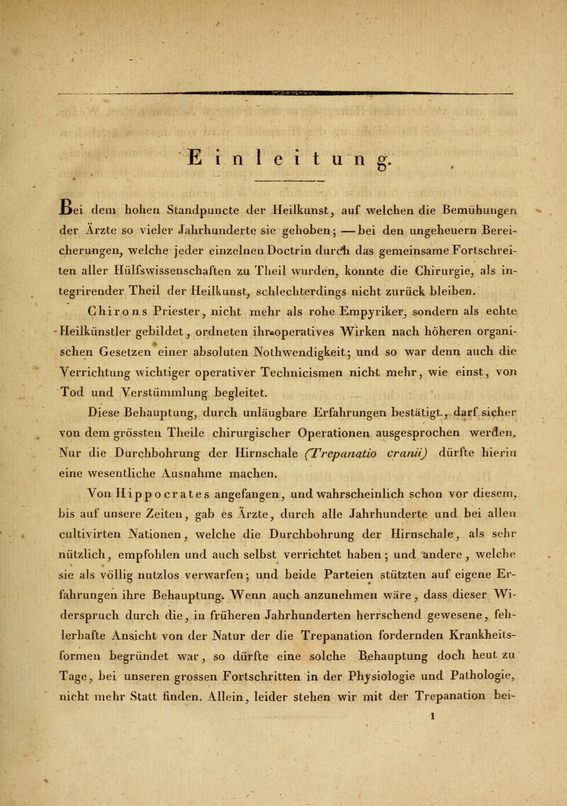 Einleitung. Jjei dem hohen Standpuncte der Heilkunst, auf welchen die Bemühungen der Arzte so vieler Jahrhunderte sie gehoben; —bei den Ungeheuern Berei- cherungen, welche jeder einzelnen Doctrin durdh das gemeinsame Fortschrei- ten aller Hülfswissenschaften zu Theil wurden, konnte die Chirurgie, als in- tegrirender Theil der Heilkunst, schlechterdings nicht zurück bleiben. Chirons Priester, nicht mehr als rohe Empyriker, sondern als echte Heilkünstler gebildet, ordneten ihr«operatives Wirken nach höheren organi- schen Gesetzen einer absoluten Notwendigkeit; und so war denn auch die Verrichtung wichtiger operativer Technicismen nicht mehr, wie einst, von Tod und Verstümmlung begleitet. Diese Behauptung, durch unläugbare Erfahrungen bestätigt, darf sicher von dem grössten Theile chirurgischer Operationen ausgesprochen werden. Nur die Durchbohrung der Hirnschale (Trepanatio cranii) dürfte hierin eine wesentliche Ausnahme machen. Von Hippocrates angefangen, und wahrscheinlich schon vor diesem, bis auf unsere Zeiten, gab es Ärzte, durch alle Jahrhunderte und bei allen cultivirten Nationen, welche die Durchbohrung der Hirnschale, als sehr nützlich, empfohlen und auch selbst verrichtet haben; und andere, welche sie als völlig nutzlos verwarfen; und beide Parteien stützten auf eigene Er- fahrungen ihre Behauptung. Wenn auch anzunehmen wäre, dass dieser Wi- derspruch durch die, in früheren Jahrhunderten herrschend gewesene, feh- lerhafte Ansicht von der Natur der die Trepanation fordernden Krankheits- formen begründet war, so dürfte eine solche Behauptung doch heut zu Tage, bei unseren grossen Fortschritten in der Physiologie und Pathologie, nicht mehr Statt finden. Allein, leider stehen wir mit der Trepanation bei» l