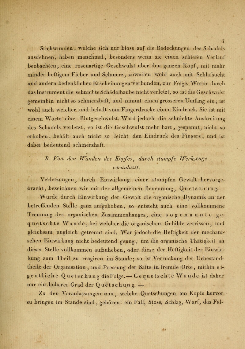 Stichwunden, welche sich nur bloss auf die Bedeckungen des Schädels ausdehnen, haben .manchmal, besonders wenn sie einen schiefen Verlauf beobachten, eine rosenartige Geschwulst über den ganzen Kopf, mit mehr minder heftigem Fieber und Schmerz, zuweilen wohl auch mit Schlafsucht und andern bedenklichen Erscheinungenverhunden, zur Folge. Wurde durch das Instrument die sehnichte Schädelhaube nicht verletzt, so ist die Geschwulst gemeinhin nicht so schmerzhaft, und nimmt einen grösseren Umfang ein; ist wohl auch weicher und behält vom Fingerdrucke einen Eindruck. Sie ist mit einem Worte eine Blutgeschwulst. Ward jedoch die sehnichte Ausbreitung des Schädels verletzt, so ist die Geschwulst mehr hart „ gespannt, nicht so erhoben, behält auch nicht so leicht den Eindruck des Fingers ; und ist dabei bedeutend schmerzhaft. B. Von den Wunden des Kopfes, durch stumpfe Werkzeuge veranlasst. Verletzungen, durch Einwirkung einer stumpfen Gewalt hervorge- bracht, bezeichnen wir mit der allgemeinen Benennung, Quetschung. Wurde durch Einwirkung der Gewalt die organische Dynamik an der betreffenden Stelle ganz aufgehoben, so entsteht auch eine vollkommene Trennung des organischen Zusammenhanges, eine sogenannte ge- quetschte Wunde, bei welcher die organischen Gebilde zerrissen, und gleichsam ungleich getrennt sind. War jedoch die Heftigkeit der mechani- schen Einwirkung nicht bedeutend genug, um die organische Thätigkeit an dieser Stelle vollkommen aufzuheben, oder diese der Heftigkeit der Einwir- kung zum Theil zu reagiren im Stande; so ist Verrückung der Urbestand- theile der Organisation, und Pressung der Säfte in fremde Orte, mithin e i- g e n 11 i c h e Quetschu n g die Folge. — Gequetschte Wunde ist daher nur ein höherer Grad der Quetschung. — Zu den Veranlassungen nun, welche Quetschungen am Kopfe hervor zu bringen im Stande sind, gehören: ein Fall, Stoss, Schlag, Wurf, das Fal-