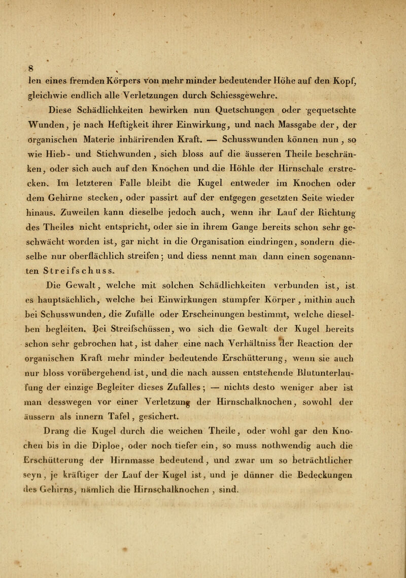 len eines fremden Körpers von mehr minder bedeutender Höhe auf den Kopf, gleichwie endlich alle Verletzungen durch Schiessgewehre. Diese Schädlichkeiten bewirken nun Quetschungen oder -gequetschte Wunden, je nach Heftigkeit ihrer Einwirkung, und nach Massgabe der, der organischen Materie inhärirenden Kraft. — Schusswunden können nun, so wie Hieb- und Stichwunden, sich bloss auf die äusseren Theile beschrän- ken, oder sich auch auf den Knochen und die Hohle der Hirnschale erstre- cken.. Im letzteren Falle bleibt die Kugel entweder im Knochen oder dem Gehirne stecken, oder passirt auf der entgegen gesetzten Seite wieder hinaus. Zuweilen kann dieselbe jedoch auch, wenn ihr Lauf der Richtung des Theiles nicht entspricht, oder sie in ihrem Gange bereits schon sehr ge- schwächt worden ist) gar nicht in die Organisation eindringen, sondern die- selbe nur oberflächlich streifen • und diess nennt man dann einen sogenann- ten Str ei fschuss- Die Gewalt, welche mit solchen Schädlichkeiten verbunden ist, ist. es hauptsächlich, welche bei Einwirkungen stumpfer Körper , mithin auch bei Schusswunden,, die Zufälle oder Erscheinungen bestimmt, welche diesel- ben begleiten. Bei Streifschüssen, wo sich die Gewalt der Kugel bereits schon sehr gebrochen hat, ist daher eine nach Verhältniss der Reaction der organischen Kraft mehr minder bedeutende Erschütterung, wenn sie auch nur bloss vorübergehend ist, und die nach aussen entstehende Blutunterlau- fung der einzige Begleiter dieses Zufalles; — nichts desto weniger aber ist man desswegen vor einer Verletzung der Hirnschalknochen, sowohl der äussern als innern Tafel, gesichert. Drang die Kugel durch die weichen Theile, oder wohl gar den Kno- chen bis in die Diploe, oder noch tiefer ein, so muss nothwendig auch die Erschütterung der Hirnmasse bedeutend, und zwar um so beträchtlicher seyn, je kräftiger der Lauf der Kugel ist, und je dünner die Bedeckungen des Gehirns, nämlich die Hirnschalknochen , sind.