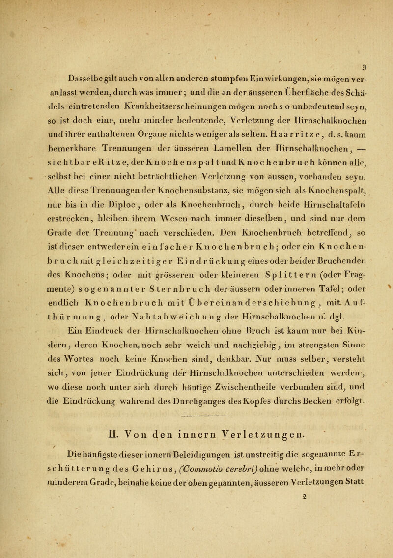Dasselbe gilt auch von allen anderen stumpfen Einwirkungen, sie mögen ver- anlasst werden, durch was immer ; und die an der äusseren ubei fläche des Schä- dels eintretenden Krankheitserscheinungen mögen noch s o unbedeutend seyn, so ist doch eine, mehr minder bedeutende, Verletzung der Hirnschalknochen und ihrer enthaltenen Organe nichts weniger als selten. Haarritz e, d. s. kaum bemerkbare Trennungen der äusseren Lamellen der Hirnschalknochen, — sichtbar eR itze, der K n o c h e ns p a 11 und Knochenbruch können alle, selbst bei einer nicht beträchtlichen Verletzung von aussen, vorhanden seyn. Alle diese Trennungen der Knochensubstanz, sie mögen sich als Knochenspalt, nur bis in die Diploe , oder als Knochenbruch, durch beide Hirnschaltafeln erstrecken, bleiben ihrem Wesen nach immer dieselben, und sind nur dem Grade der Trennung nach verschieden. Den Knochenbruch betreffend, so ist dieser entweder ein ein fache r Knochenbruch; oder ein Knochen- b r u chmit gleichzeitiger Eindrückung eines oder beider Bruchenden des Knochens; oder mit grösseren oder kleineren Splittern (oder Frag- mente) sogenannter Sternbruch der äussern oder inneren Tafel; oder endlich Knochen bruch mit Übereinandersc hiebung, mit A u f- thürmung, oder N a h t a b w e i c h u n g der Hirnschalknochen u'. dgl. Ein Eindruck der Hirnschalknochen ohne Bruch ist kaum nur bei Kin- dern, deren Knochen,, noch sehr weich und nachgiebig, im strengsten Sinne des Wortes noch keine Knochen sind, denkbar. Nur muss selber, versteht sich, von jener Eindrückung der Hirnschalknochen unterschieden werden, wo diese noch unter sich durch häutige Zwischentheile verbunden sind, und die Eindrückung während des Durchganges des Kopfes durchs Becken erfolgt.. IL Von den innern Verletzungen. Die häufigste dieser innern Beleidigungen ist unstreitig die sogenannte Er- schütterungdes Gehirns, (Commotio cerebri) ohne welche, in mehr oder minderem Grade, beinahe keine der oben genannten, äusseren Verletzungen Statt