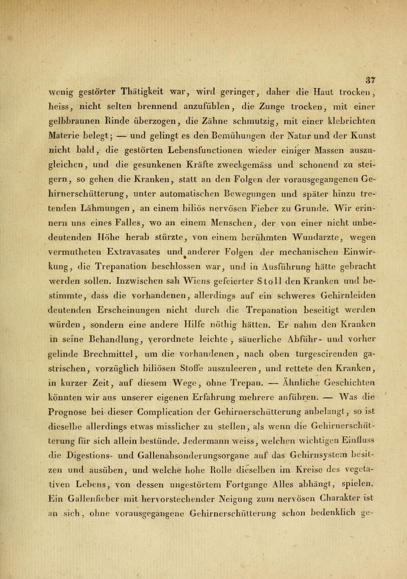 wenig gestörter Thätigkeit war, wird geringer, daher die Haut trocken, heiss, nicht selten brennend anzufühlen, die Zunge trocken, mit einer gelbbraunen Rinde überzogen, die Zähne schmutzig, mit einer klebrichten Materie belegt ■ — und gelingt es den Bemühungen der Natur und der Kunst nicht bald, die gestörten Lebensfunctionen wieder einiger Massen auszu- gleichen , und die gesunkenen Kräfte zweckgemäss und schonend zu stei- gern, so gehen die Kranken, statt an den Folgen der vorausgegangenen Ge- hirnerschütterung, unter automatischen Bewegungen und später hinzu tre- tenden Lähmungen, an einem biliös nervösen Fieber zu Grunde. Wir erin- nern uns eines Falles, wo an einem Menschen, der von einer nicht unbe- deutenden Höhe herab stürzte, von einem berühmten Wundarzte, wegen vermutheten Extravasates und anderer Folgen der mechanischen Einwir- kung, die Trepanation beschlossen war, und in Ausführung hätte gebracht werden sollen. Inzwischen sah Wiens gefeierter Stoll den Kranken und be- stimmte, dass die vorhandenen, allerdings auf ein schweres Gehirnleiden deutenden Erscheinungen nicht durch die Trepanation beseitigt werden würden, sondern eine andere Hilfe nÖthig hätten. Er nahm den Kranken in seine Behandlung, verordnete leichte , säuerliche Abführ- und vorher gelinde Brechmittel, um die vorhandenen , nach oben turgescirenden ga- strischen, vorzüglich biliösen Stoffe auszuleeren, und rettete den Kranken, in kurzer Zeit, auf diesem Wege, ohne Trepan. — Ähnliche Geschichten konnten wir aus unserer eigenen Erfahrung mehrere anführen. — Was die Prognose bei dieser Gomplication der Gehirnerschütterung anbelangt, so ist dieselbe allerdings etwas misslicher zu stellen, als wenn die Gehirnerschüt- terung für sich allein bestünde. Jedermann weiss, welchen wichtigen Einfluss die Digestions- und Gallenabsonderungsorgane auf das Gehirnsystem besit- zen und ausüben, und welche hohe Rolle dieselben im Kreise des vegeta- tiven Lebens, von dessen ungestörtem Fortgänge Alles abhängt, spielen. Ein Gallenfieber mit hervorstechender Neigung zum nervösen Charakter ist an sich, ohne vorausgegangene Gehirnerschütterung schon bedenklich ge-