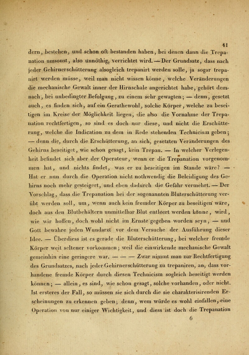 dern, bestehen, und schon oft bestanden haben, bei denen dann die Trepa- nation umsonst, also ünnöthig, verrichtet wird. — Der Grundsatz, dass nach jeder Gehirnerschütterung alsogleich trepanirt werden solle, ja sogar trepa- nirt werden müsse, weil man nicht wissen könne, welche Veränderungen die mechanische Gewalt inner der Hirnschale angerichtet habe, gehört dem- nach, bei unbedingter Befolgung, zu einem sehr gewagten; — denn, gesetzt auch, es finden sich, auf ein Gerathewohl, solche Körper, welche zu besei- tigen im Kreise der Möglichkeit liegen, die also die Vornahme der Trepa- nation rechtfertigen, so sind es doch nur diese, und nicht die Erschütte- rung, welche die Indication zu dem in Rede stehenden Technicism geben; — denn die, durch die Erschütterung, an sich, gesetzten Veränderungen des Gehirns beseitiget, wie schon gesagt, kein Trepan. — In welcher Verlegen- heit befindet sich aber der Operateur, wenn er die Trepanation vorgenom- men hat, und nichts findet, was er zu beseitigen im Stande wäre? — Hat er nun durch die Operation nicht nothwendig die Beleidigung des Ge-^ hirns noch mehr gesteigert, und eben dadurch die Gefahr vermehrt. — Der Vorschlag, dass die Trepanation bei der sogenannten Bluterschütterung ver- übt werden soll, um, wenn auch kein fremder Körper zu beseitigen wäre, doch aus den Blutbehältern unmittelbar Blut entleert werden könne , wird, wie wir hoffen, doch wohl nicht im Ernste gegeben worden seyn, — und Gott bewahre jeden Wundarzt vor dem Versuche der Ausführung dieser Idee. — Überdiess ist es gerade die Bluterschütterung, bei welcher fremde Körper weit seltener vorkommen; weil die einwirkende mechanische Gewalt gemeinhin eine geringere war. Zwar nimmt man zur Rechtfertigung des Grundsatzes, nach jeder Gehirnerschütterung zu trepaniren, an, dass vor- handene fremde Körper durch diesen Technicism sogleich beseitigt werden können; — allein, es sind, wie schon gesagt, solche vorhanden, oder nicht. Ist ersteres der Fall, so müssen sie sich durch die sie charakterisirenden Er- scheinungen zu erkennen geben; denn, wem würde es wohl einfallen, eine Operation von nur einiger Wichtigkeit, und diess ist doch die Trepanation 6