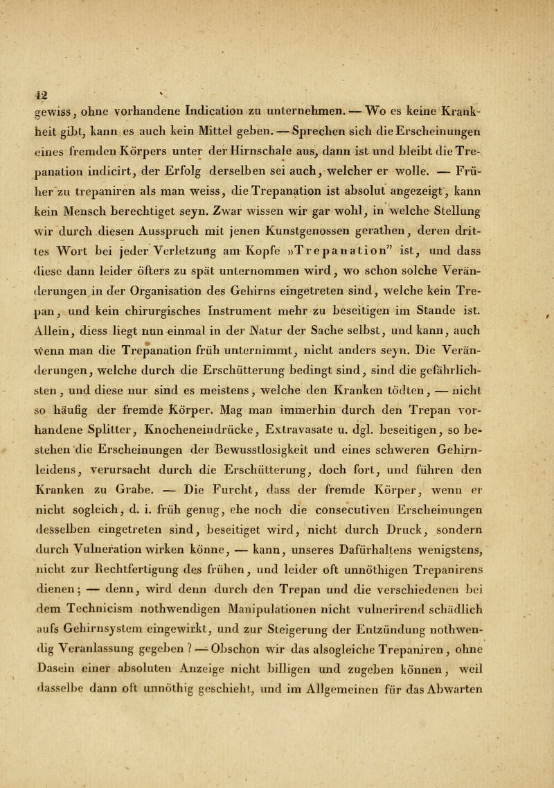 gewiss, ohne vorhandene Indicatiou zu unternehmen. — Wo es keine Krank- heit gibt, kann es auch kein Mittel geben. — Sprechen sich die Erscheinungen eines fremden Körpers unter der Hirnschale aus, dann ist und bleibt die Tre- panation indicirt, der Erfolg derselben sei auch, welcher er wolle. — Frü- her zu trepaniren als man weiss, die Trepanation ist absolut angezeigt, kann kein Mensch berechtiget seyn. Zwar wissen wir gar wohl, in welche Stellung wir durch diesen Ausspruch mit jenen Kunstgenossen gerathen, deren drit- tes Wort bei jeder Verletzung am Kopfe »Trepanation ist, und dass diese dann leider Öfters zu spät unternommen wird, wo schon solche Verän- derungen in der Organisation des Gehirns eingetreten sind, welche kein Tre- pan, und kein chirurgisches Instrument mehr zu beseitigen im Stande ist. Allein, diess liegt nun einmal in der Natur der Sache selbst, und kann, auch wenn man die Trepanation früh unternimmt, nicht anders seyn. Die Verän- derungen, welche durch die Erschütterung bedingt sind, sind die gefährlich- sten, und diese nur sind es meistens, welche den Kranken töclten, —nicht so häufig der fremde Körper. Mag man immerhin durch den Trepan vor- handene Splitter, Knocheneindrücke, Extravasate u. dgl. beseitigen, so be- stehen die Erscheinungen der Bewusstlosigkeit und eines schweren Gehirn- leidens, verursacht durch die Erschütterung, doch fort, und führen den Kranken zu Grabe. — Die Furcht, dass der fremde Körper, wenn er nicht sogleich, d. i. früh genug, ehe noch die consecutiven Erscheinungen desselben eingetreten sind, beseitiget wird, nicht durch Druck, sondern durch Vulneration wirken könne, — kann, unseres Dafürhaltens wenigstens, nicht zur Rechtfertigung des frühen, und leider oft unnÖthigen Trepanirens dienen; — denn, wird denn durch den Trepan und die verschiedenen bei dem Technicism nothwendigen Manipulationen nicht vulnerirend schädlich aufs Gehirnsystem eingewirkt, und zur Steigerung der Entzündung nothwen- dig Veranlassung gegeben ? — Obschon wir das alsogleiche Trepaniren, ohne Dasein einer absoluten Anzeige nicht billigen und zugeben können, weil dasselbe dann oft unnöthig geschieht, und im Allgemeinen für das Abwarten