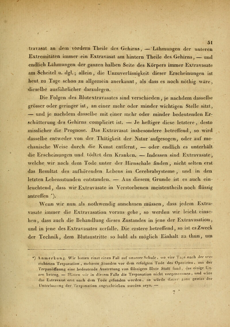 travasat an dem vordem Theile des Gehirns, — Lähmungen der unteren Extremitäten immer ein Extravasat am hintern Theile des Gehirns, — und endlich Lähmungen der ganzen halben Seite des Körpers immer Extravasate am Scheitel u. dgl. ; allein ? die Unzuverlässigkeit dieser Erscheinungen ist heut zu Tage schon zu allgemein anerkannt, als dass es noch nöthig wäre, dieselbe ausführlicher darzulegen. Die Folgen des Blutextravasates sind verschieden, je nachdem dasselbe grösser oder geringer ist, an einer mehr oder minder wichtigen Stelle sitzt, — und je nachdem dasselbe mit einer mehr oder minder bedeutenden Er- schütterung des Gehirns complicirt ist. — Je heftiger diese letztere, desto misslicher die Prognose. Das Extravasat insbesondere betreffend, so wird dasselbe entweder von der Thätigkeit der Natur aufgesogen, oder auf me- chanische Weise durch die Kunst entfernt, — oder endlich es unterhält die Erscheinungen und tödtet den Kranken. —Indessen sind Extravasate, welche wir nach dem Tode unter der Hirnschale finden, nicht selten erst das Resultat des aufhörenden Lebens im Cerebralsysteme , und in den letzten Lebensstunden entstanden. — Aus diesem Grunde ist es auch ein- leuchtend, dass wir Extravasate in Verstorbenen meistentheils noch flüssig antreffen *). Wenn wir nun als nothwendig annehmen müssen, dass jedem Extra- vasate immer die Extravasation voraus gehe , so werden wir leicht einse- hen, dass auch die Behandlung dieses Zustandes in jene der Extravasation, und in jene des Extravasates zerfalle. Die erstere betreffend, so ist es Zweck der Technik, dem Blutaustritte so bald als möglich Einhalt zu thun, um *) Anmerkung. Wir hallen einsteinen Fall auf unserer Schule , wo vier Tage nach der ver- richteten Trepanation , mehrere Stunden vor dem erfolgten Tode des Operirten , aus der Trepanöffnung eine bedeutende Auslretung von ilüssigem Blule. Statt fand , das einige Un- zen betrug. — Hallen wir in diesem Falle die Trepanation nicht vorgenommen, und wäre das Extravasat erst nach dem Tode gefunden worden, so würde dieser ganz gewiss der Unterlassung der Trepanation zugeschrieben worden seyn. —• 7 *